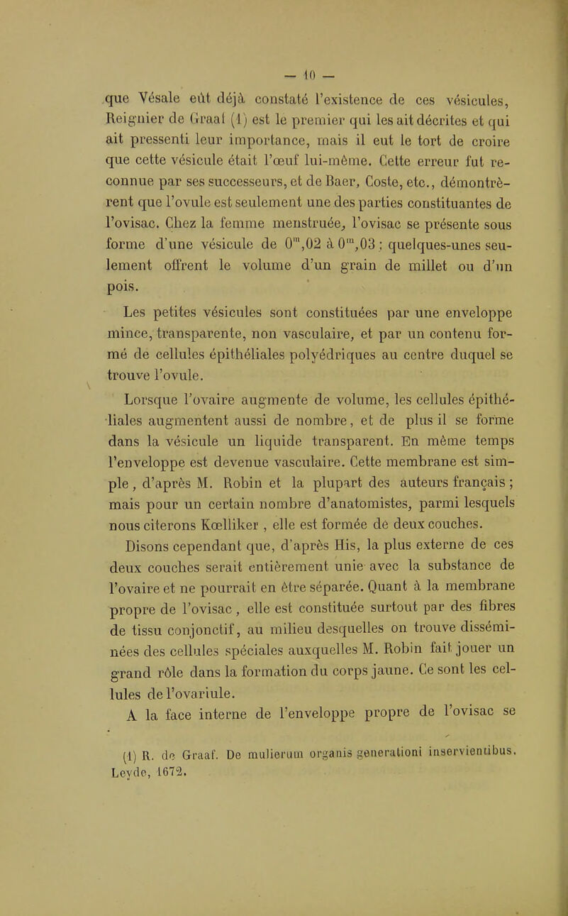 que Vésale eût déjà constaté l’existence de ces vésicules, Reignier de (iraal (1) est le premier qui les ait décrites et qui ait pressenti leur importance, mais il eut le tort de croire que cette vésicule était l’œuf lui-méme. Celte erreur fut re- connue par ses successeurs, et de Baer, Coste, etc., démontrè- rent que l’ovule est seulement une des parties constituantes de l’ovisac. Chez la femme menstruée, l’ovisac se présente sous forme d’une vésicule de 0',02 à 0',03 : quelques-unes seu- lement offrent le volume d’un grain de millet ou d’un pois. Les petites vésicules sont constituées par une enveloppe mince, transparente, non vasculaire, et par un contenu for- mé de cellules épithéliales polyédriques au centre duquel se trouve l’ovule. Lorsque l’ovaire augmente de volume, les cellules épithé- liales augmentent aussi de nombre, et de plus il se forme dans la vésicule un liquide transparent. En même temps l’enveloppe est devenue vasculaire. Cette membrane est sim- ple , d’après M. Robin et la plupart des auteurs français ; mais pour un certain nombre d’anatomistes, parmi lesquels nous citerons Kœlliker , elle est formée de deux couches. Disons cependant que, d’après His, la plus externe de ces deux couches serait entièrement unie avec la substance de l’ovaire et ne pourrait en être séparée. Quant à la membrane propre de l’ovisac, elle est constituée surtout par des fibres de tissu conjonctif, au milieu desquelles on trouve dissémi- nées des cellules spéciales auxquelles M. Robin fait jouer un grand rôle dans la formation du corps jaune. Ce sont les cel- lules del’ovariule. A la face interne de l’enveloppe propre de l’ovisac se (1) R. de Graaf. De mulieruin orgaiiis geiieralioni inservietuibus. Leydo, 1672.