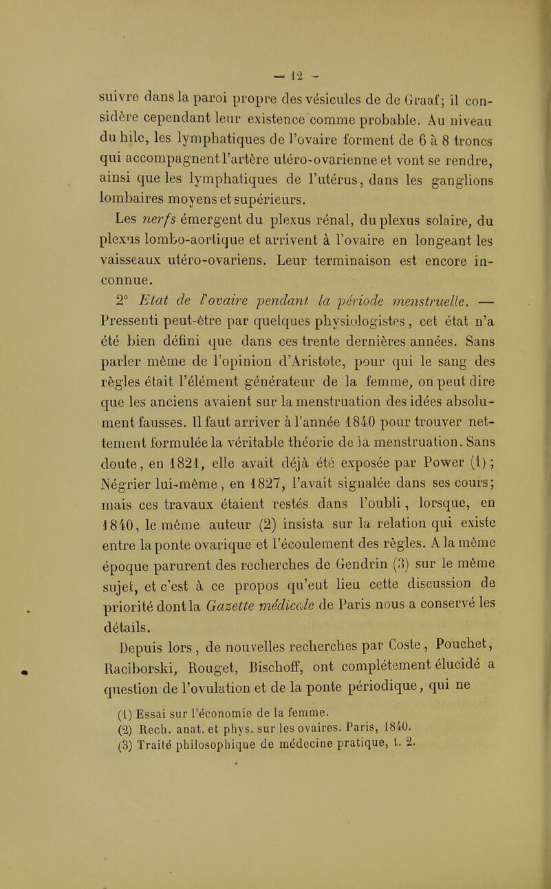 suivre dans la paroi propre des vésicules de de (Iraal; il con- sidère cependant leur existence'comme probable. Au niveau du hile, les lymphatiques de l’ovaire forment de 6 à 8 troncs qui accompagnent l’artère utéro-ovarienne et vont se rendre, ainsi que les lymphatiques de l’utérus, dans les ganglions lombaires moyens et supérieurs. Les nerfs émergent du plexus rénal, duplexas solaire, du plexus lombo-aortique et arrivent à l’ovaire en longeant les vaisseaux utéro-ovariens. Leur terminaison est encore in- connue. 2“ Etat de l'ovaire pendant la période menstruelle. — Pressenti peut-être par quelques physiologistes , cet état n’a été bien défini que dans ces trente dernières années. Sans parler même de l’opinion d’Aristote, pour qui le sang des règles était l’élément générateur de la femme, on peut dire que les anciens avaient sur la menstruation des idées absolu- ment fausses. Il faut arriver à l’année 1840 pour trouver net- tement formulée la véritable théorie de la menstruation. Sans cloute, en 1821, elle avait déjà été exposée par Power (1) ; Négrier lui-même, en 1827, l’avait signalée dans ses cours; mais ces travaux étaient restés dans l’oubli, lorsque, en 1840, le même auteur (2) insista sur la relation qui e.xiste entre la ponte ovarique et l’écoulement des règles. A la même époque parurent des recherches de Gendrin (3) sur le même sujet, et c’est à ce propos c^u’eut lieu cette discussion de priorité dont la Gazette médicale de Paris nous a conservé les détails. Depuis lors , de nouvelles recherches par Coste, Pouchet, Raciborski, Rouget, Bischoff, ont complètement élucidé a cjuestion de l’ovulation et de la ponte périodique, qui ne (1) Essai sur l’économie de la femme. (2) Rech. anat. et phys. sur les ovaires. Paris, 184ü.