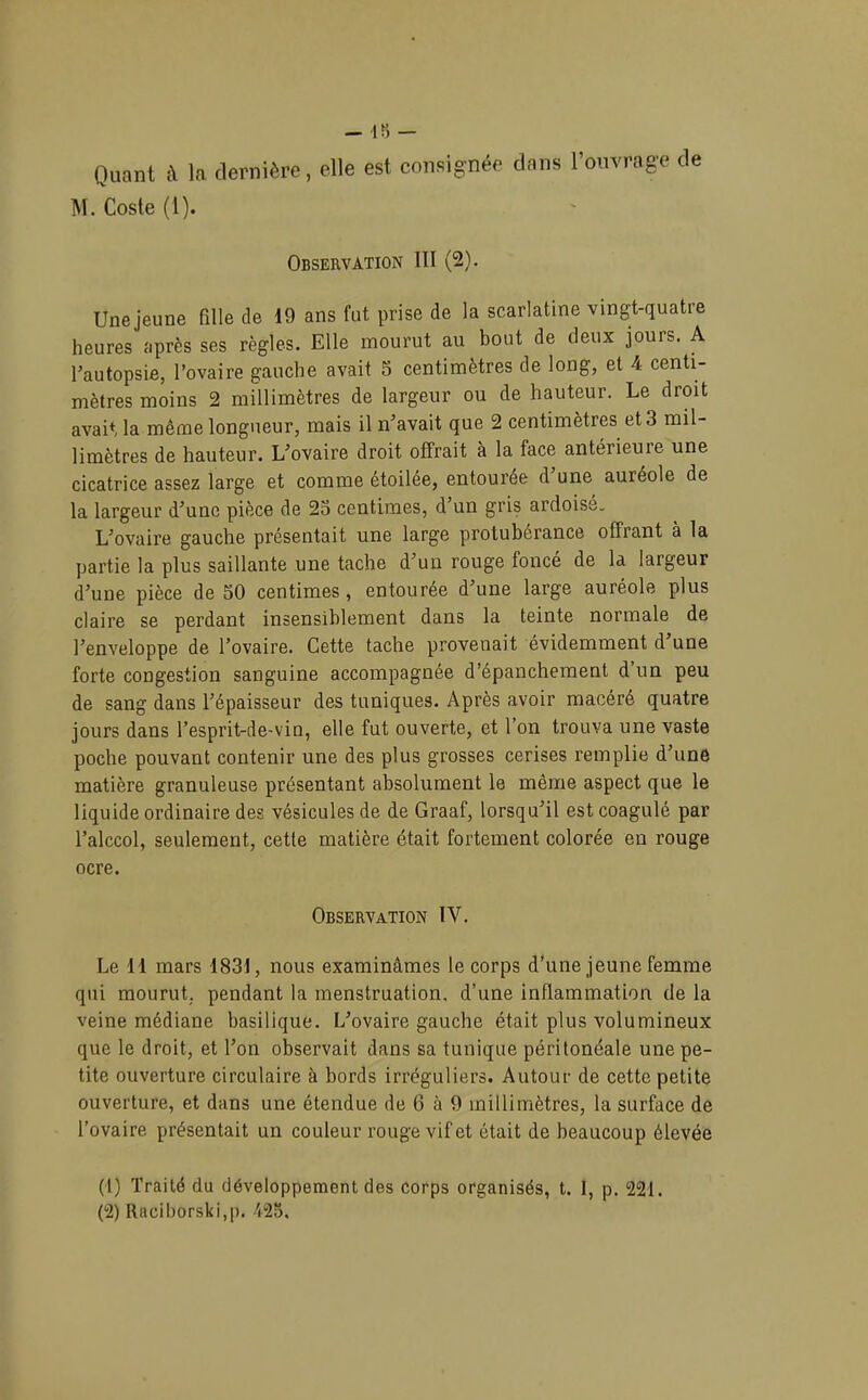 Quant c\ la dernière, elle est consignée dans l’ouvrage de M. Coste (1). Observation III (2). Une jeune fille de 19 ans fut prise de la scarlatine vingt-quatre heures après ses règles. Elle mourut au bout de deux jours. A l’autopsie, l’ovaire gauche avait 5 centimètres de long, et 4 centi- mètres moins 2 millimètres de largeur ou de hauteur. Le droit avaU la même longueur, mais il n’avait que 2 centimètres et 3 mil- limètres de hauteur. L’ovaire droit offrait à la face antérieure une cicatrice assez large et comme étoilée, entourée d’une auréole de la largeur d’une pièce de 23 centimes, d’un gris ardoisé. L’ovaire gauche présentait une large protubérance offrant à la partie la plus saillante une tache d’un rouge foncé de la largeur d’une pièce de 50 centimes , entouree d’une large auréole plus claire se perdant insensiblement dans la teinte normale de l’enveloppe de l’ovaire. Cette tache provenait évidemment d une forte congestion sanguine accompagnée d’épanchement d’un peu de sang dans l’épaisseur des tuniques. Après avoir macéré quatre jours dans l’esprit-de-vin, elle fut ouverte, et l’on trouva une vaste poche pouvant contenir une des plus grosses cerises remplie d’une matière granuleuse présentant absolument le même aspect que le liquide ordinaire des vésicules de de Graaf, lorsqu’il est coagulé par l’alccol, seulement, cette matière était fortement colorée en rouge ocre. Observation IV. Le 11 mars 1831, nous examinâmes le corps d’une jeune femme qui mourut, pendant la menstruation, d’une inflammation de la veine médiane basilique. L’ovaire gauche était plus volumineux que le droit, et l’on observait dans sa tunique péritonéale une pe- tite ouverture circulaire à bords irréguliers. Autour de cette petite ouverture, et dans une étendue de 6 à 9 millimètres, la surface de l’ovaire présentait un couleur rouge vif et était de beaucoup élevée (1) Traité du développement des corps organisés, t. I, p. 221. (2) Racil)orski,p. 425,