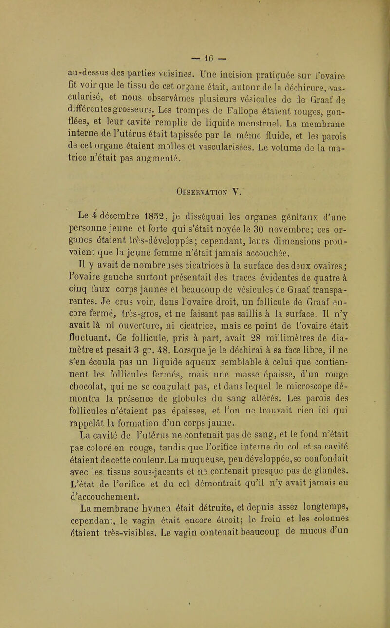 — Ifi — au-dessus des parties voisines. Une incision pratiquée sur l’ovaire fit voir que le tissu de cet organe était, autour de la déchirure, vas- cularisé, et nous observâmes plusieurs vésicules de de Graaf de différentes grosseurs^ Les trompes de Fallope étaient rouges, gon- flées, et leur cavité remplie de liquide menstruel. La membrane interne de 1 utérus était tapissée par le môme fluide, et les parois de cet organe étaient molles et vascularisées. Le volume de la ma- trice n’était pas augmenté. Observation V. Le 4 décembre 1852, je disséquai les organes génitaux d’une personne jeune et forte qui s’était noyée le 30 novembre; ces or- ganes étaient très-développés ; cependant, leurs dimensions prou- vaient que la jeune femme n’était jamais accouchée. Tl y avait de nombreuses cicatrices à la surface des deux ovaires; l’ovaire gauche surtout présentait des traces évidentes de quatre à cinq faux corps jaunes et beaucoup de vésicules de Graaf transpa- rentes. Je crus voir, dans l’ovaire droit, un follicule de Graaf en- core fermé, très-gros, et ne faisant pas saillie à la surface. Il n’y avait là ni ouverture, ni cicatrice, mais ce point de l’ovaire était fluctuant. Ce follicule, pris à part, avait 28 millimètres de dia- mètre et pesait 3 gr. 48. Lorsque je le déchirai à sa face libre, il ne s’en écoula pas un liquide aqueux semblable à celui que contien- nent les follicules fermés, mais une masse épaisse, d’un rouge chocolat, qui ne se coagulait pas, et dans lequel le microscope dé- montra la présence de globules du sang altérés. Les parois des follicules n’étaient pas épaisses, et l’on ne trouvait rien ici qui rappelât la formation d’un corps jaune. La cavité de l’utérus ne contenait pas de sang, et le fond n’était pas coloré en rouge, tandis que l’orifice interne du col et sa cavité étaient de cette couleur. La muqueuse, peu développée, se confondait avec les tissus sous-jacents et ne contenait presque pas de glandes. L’état de l’orifice et du col démontrait qu’il n’y avait jamais eu d’accouchement. La membrane hymen était détruite, et depuis assez longtemps, cependant, le vagin était encore étroit; le frein et les colonnes étaient très-visibles. Le vagin contenait beaucoup de mucus d un