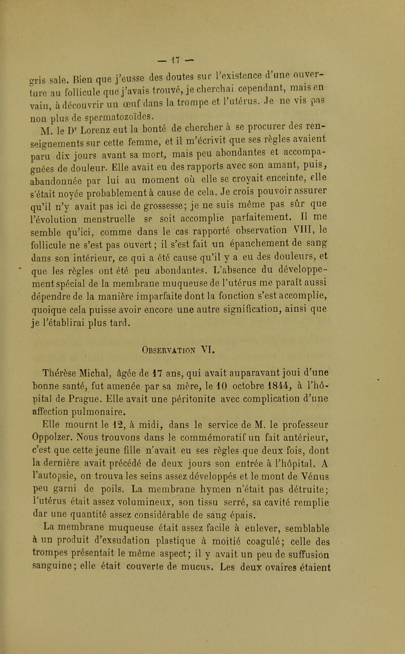 gris sale. Rien que j’eusse des doutes sur l’existence d’une ouver- ture au follicule que j’avais trouvé, je cherchai cependant, mais en vain, h découvrir un œuf dans la trompe et l’utérus, .le ne vis pas non plus de spermatozoïdes. M. le D Lorenz eut la bonté de chercher à se procurer des ren- seignements sur cette femme, et il m’écrivit que ses règles avaient paru dix jours avant sa mort, mais peu abondantes et accompa- gnées de douleur. Elle avait eu des rapports avec son amant, puis, abandonnée par lui au moment où elle se croyait enceinte, elle s’était noyée probablement à cause de cela. Je crois pouvoir assurer qu’il n’y avait pas ici de grossesse; je ne suis même pas sur que l’évolution menstruelle sr soit accomplie parfaitement. Il me semble qu’ici, comme dans le cas rapporté observation VIII, le follicule ne s’est pas ouvert ; il s’est fait un épanchement de sang dans son intérieur, ce qui a été cause qu’il y a eu des douleurs, et que les règles ont été peu abondantes. L’absence du développe- ment spécial de la membrane muqueuse de l’utérus me paraît aussi dépendre de la manière imparfaite dont la fonction s’est accomplie, quoique cela puisse avoir encore une autre signification, ainsi que je l’établirai plus tard. Observation VI. Thérèse Michal, âgée de 17 ans, qui avait auparavant joui d’une bonne santé, fut amenée par sa mère, le 10 octobre 1844, à l’hô- pital de Prague. Elle avait une péritonite avec complication d’une affection pulmonaire. Elle mournt le 12, à midi, dans le service de M. le professeur Oppolzer. Nous trouvons dans le commémoratif un fait antérieur, c’est que cette jeune fille n’avait eu ses règles que deux fois, dont la dernière avait précédé de deux jours son entrée à l’hôpital. A l’autopsie, on trouva les seins assez développés et le mont de Vénus peu garni de poils. La membrane hymen n’était pas détruite; l’utérus était assez volumineux, son tissu serré, sa cavité remplie dar une quantité assez considérable de sang épais. La membrane muqueuse était assez facile à enlever, semblable à un produit d’exsudation plastique à moitié coagulé; celle des trompes présentait le même aspect; il y avait un peu de suffusion sanguine ; elle était couverte de mucus. Les deux ovaires étaient