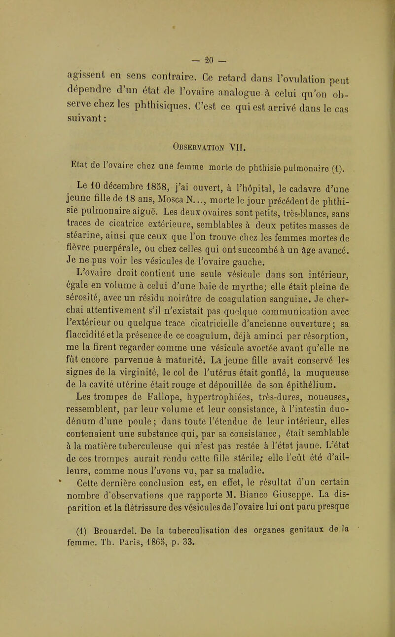 agissent en sens contraire. Ce retard dans l’ovidation peut dépendre d’un état de l’ovaire analogue à celui qu’on olj- serve chez les phthisiques. C’est ce qui est arrivé dans le cas suivant : Observation Vil. Etat de 1 ovaire chez une femme morte de phtliisie pulmonaire M). Le 10 décembre 1838, j’ai ouvert, à l’hôpital, le cadavre d’une jeune fille de 18 ans, Mosca N..., morte le jour précédent de phthi- sie pulmonaire aiguë. Les deux ovaires sont petits, très-hlancs, sans traces de cicatrice extérieure, semblables à deux petites masses de stéarine, ainsi que ceux que l’on trouve chez les femmes mortes de fièvre puerpérale, ou chez celles qui ont succombé à un âge avancé. Je ne pus voir les vésicules de l’ovaire gauche. L’ovaire droit contient une seule vésicule dans son intérieur, égale en volume à celui d’une baie de myrthe; elle était pleine de sérosité, avec un résidu noirâtre de coagulation sanguine. Je cher- chai attentivement s’il n’existait pas quelque communication avec l’extérieur ou quelque trace cicatricielle d’ancienne ouverture ; sa flaccidité et la présence de cecoagulum, déjà aminci par résorption, me la firent regarder comme une vésicule avortée avant qu’elle ne fût encore parvenue à maturité. La jeune fille avait conservé les signes de la virginité, le col de l’utérus était gonflé, la muqueuse de la cavité utérine était rouge et dépouillée de son épithélium. Les trompes de Fallope, hypertrophiées, très-dures, noueuses, ressemblent, par leur volume et leur consistance, à l’intestin duo- dénum d’une poule ; dans toute l’étendue de leur intérieur, elles contenaient une substance qui, par sa consistance, était semblable à la matière tuberculeuse qui n’est pas restée à l’état jaune. L’état de ces trompes aurait rendu cette fille stérile; elle l’eût été d’ail- leurs, comme nous l’avons vu, par sa maladie. * Cette dernière conclusion est, en effet, le résultat d’un certain nombre d'observations que rapporte M. Bianco Giuseppe. La dis- parition et la flétrissure des vésicules de l’ovaire lui ont paru presque (t) Brouardel. De la tuberculisation des organes génitaux de la femme. Th. Paris, 18G3, p. 33.