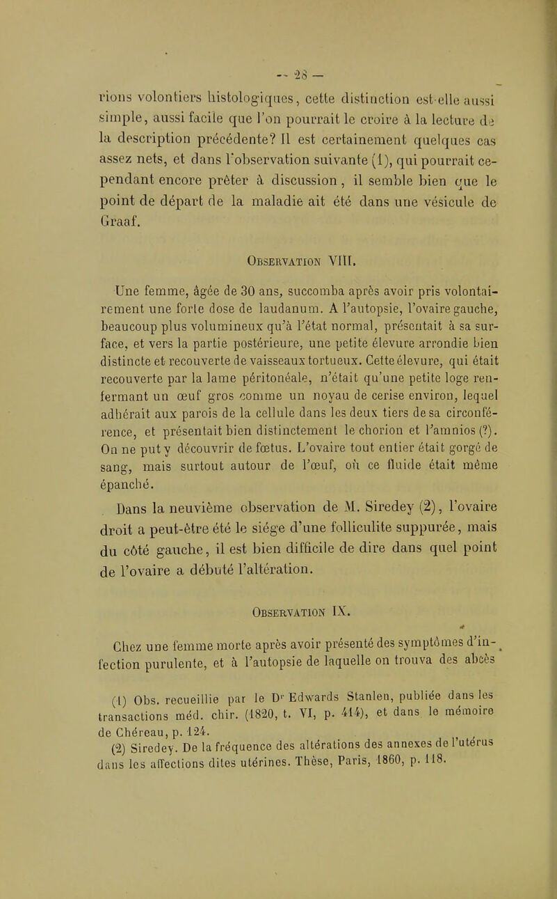 fions volontiers histologiques, cette distinction est-elle aussi simple, aussi facile que l’on pourrait le croire à la lecture de la description précédente? Il est certainement quelques cas assez nets, et dans l'observation suivante (1), qui pourrait ce- pendant encore prêter à discussion, il semble bien que le point de départ de la maladie ait été dans une vésicule de Graaf, Observation VIII. Une femme, âgée de 30 ans, succomba après avoir pris volontai- rement une forte dose de laudanum. A l’autopsie, l’ovaire gauche, beaucoup plus volumineux qu’à l’état normal, présentait à sa sur- face, et vers la partie postérieure, une petite élevure arrondie bien distincte et recouverte de vaisseaux tortueux. Cette élevure, qui était recouverte par la lame péritonéale, n’était qu’une petite loge ren- fermant un œuf gros comme un noyau de cerise environ, lequel adhérait aux parois de la cellule dans les deux tiers de sa circonfé- rence, et présentait bien distinctement le chorion et l’amnios(?). On ne put y découvrir de fœtus. L’ovaire tout entier était gorgé de sang, mais surtout autour de l’œuf, où ce fluide était même épanché. Dans la neuvième observation de M. Siredey (2), l’ovaire droit a peut-être été le siège d’une folliculite suppurée, mais du côté gauche, il est bien difficile de dire dans quel point de l’ovaire a débuté l’altération. Observation IX. Chez une femme morte après avoir présenté des symptômes d’in- ^ fection purulente, et a l’autopsie de laquelle on tiouva des abcès (1) Obs. recueillie par le Edwards Stanlen, publiée dans les transactions méd. chir. (1820, t. VI, p. 414), et dans le mémoire de Chéreau, p.124. ^ _ (2) Siredey. De la fréquence des altérations des annexes de l’uterus