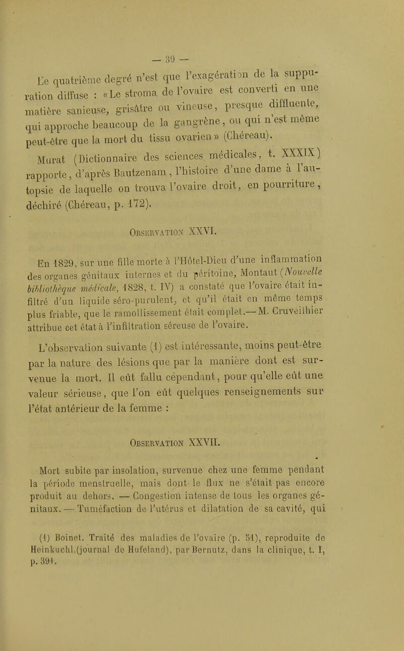 — 30 — Uc quatrième degré n’est que l’oiagérati ni de la suppu- ration diffuse : .Le stroma de l’ovaire est converti en une matière sanieuse, grisMre ou vineuse, presque d.fflueMe, qui approche beaucoup de la gangrène, ou qui n est même peut-être que la mort du tissu ovarien» (Chéreau). Murat (Dictionnaire des sciences médicales, t. XXXIX) rapporte, d’après llautzenam , l’iiistoire d’une dame à l’au- topsie de laquelle on trouva l’ovaire droit, en pourriture, déchiré (Chéreau, p. 172). Observation XXVI. En 1829, sur une fille morte à CHôtel-Dieu d’une inflammation des organes génitaux internes et du péritoine, Montant {Nouvelle bihltoliièque médicale, 1828, t. IV) a constaté que 1 ovaire était in- filtré d’un liquide séro-purulent, et qu’il était en môme temps plus friable, que le ramollissement était complet.—M. Cruveilhier attribue cet état à l’infiltration séreuse de l’ovaire. L’observation suivante (1) est intéressante, moins peut-être par la nature des lésions cpie par la manière dont est sur- venue la mort. 11 eût fallu cépendant, pour qu’elle eût une valeur sérieuse, que l’on eût quelques renseignements sur l’état antérieur de la femme : Observation XXVII. Mort subite par insolation, survenue chez une femme pendant la période menstruelle, mais dont le flux ne s’était pas encore produit au dehors. — Congestion intense de tous les organes gé- nitaux. — Tuméfaction de l’utérus et dilatation de sa cavité, qui (1) Boinet. Traité des maladies de l’ovaire (p. 31), reproduite de Heinkuchl (journal do Hut'eland), parBernulz, dans la clinique, t. I, p. 391.