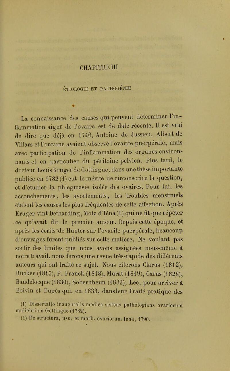 CHAPITRE 111 ÉTIOLOGIE ET PATHOGÉNIE La connaissance des causes qui peuvent déterminer 1 in- flammation aiguë de l’ovaire est de date récente. Il est vrai de dire que déjà en 1746, Antoine de Jussieu, Albert de Villars et Fontaine avaient observé l’ovarite puerpérale, mais avec participation de l’inflammation des organes environ- nants et en particulier du péritoine pelvien. Plus tard, le docteur Louis Kruger de Gottingue, dans une thèse importante publiée en 1782 (1) eut le mérite de circonscrire la question, et d’étudier la phlegmasie isolée des ovaires. Pour lui, les accouchements, les avortements, les troubles menstruels étaient les causes les plus fréquentes de cette affection. Après Kruger vint Detharding, Motz dTéna (1) qui ne lit que répéter ce qu’avait dit le premier auteur. Depuis cette époque, et après les écrits'de Hunter sur l’ovarite puerpérale, beaucoup d’ouvrages furent publiés sur cette matière. Ne voulant pas sortir des limites que nous avons assignées nous-même à notre travail, nous ferons une revue très-rapide des différents auteurs qui ont traité ce sujet. Nous citerons Clarus (1812), Rücker (1815), P. Franck (1818), Murat (1819), Carus (1828), Baudelocque (1830), Sobernheim (1833); Lee, pour arriver à Boivin et Dugès qui, en 1833, dans leur Traité pratique des (1) Dissertatlo inauguralis medica sistens pathologians ovariorum muliebrium Gottingue (1782).