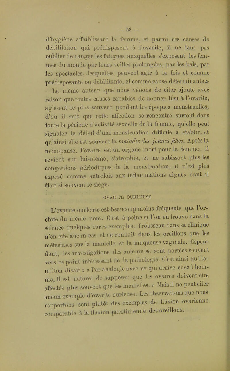 d’hygiène affaiblissant la femme, et parmi ces causes de débilitation qui prédisposent à l’ovarite, il ne faut pas oublier de ranger les fatigues auxquelles s’exposent les fem- mes du monde par leurs veilles prolongées, par les bals, par les spectacles, lesquelles peuvent agir à la fois et comme prédisposante ou débilitante, et comme cause déterminante.» Le même auteur que nous venons de citer ajoute avec raison que toutes causes capables de donner lieu à l’ovarite, agissent le plus souvent pendant les époques menstruelles, d’où il suit que cette affection se rencontre surtout dans toute la période d’activité sexuelle de la femme, qu’elle peut signaler le début d’une menstruation difficile à établir, et qu’ainsi elle est souvent la maladie des jeunes filles. Après la ménopause, l’ovaire est un organe mort pour la femme, il revient sur lui-même, s’atrophie, et ne subissant plus les congestions périodiques de la menstruation, il n’est plus exposé comme autrefois aux inflammations aiguës dont il était si souvent le siège. ovarite ourleuse L’ovarite ourleuse est beaucoup moins fréquente que l’or- cbite du même nom. C’est à peine si l’on en trouve dans la science quelques rares exemples. Trousseau dans sa clinique n’en cite aucun cas et ne connaît dans les oreillons que les métastases sur la mamelle et la muqueuse vaginale. Cepen- dant, les investigations des auteurs se sont portées souvent vers ce point intéressant de la pathologie. C’est ainsi qu’Ha- milton disait : « Par analogie avec ce qui arrive chez l’hom- me, il est naturel de supposer que les ovames doivent être affectés plus souvent que les mamelles. » Mais il ne peut citer aucun exemple d’ovarite ourleuse. Les observations que nous rapportons sont plutôt des exemples de fluxion ovarienne comparable à la fluxion parotidienne des oreillons.
