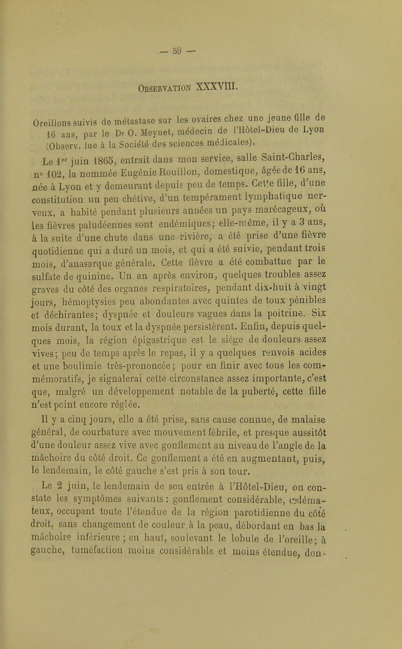 Observation XXXVIII. Oreillons suivis de métastase sur les ovaires chez une jeune ülle de 16 ans, par le Dr O. Meynet, médecin de l’IIôtel-Dieu de Lyon (Observ. lue à la Société des sciences médicales). Le 1 juin 1865, entrait dans mon service, salle Saint-Charles, n“ 102, la nommée Eugénie Rouillon, domesticjue, âgéedelG ans, née à Lyon et y demeurant depuis peu de temps. Cet*e fille, d’une constitution un peu chétive, d’un tempérament lymphatique ner- veux, a habité pendant plusieurs années un pays marécageux, où les fièvres paludéennes sont endémiques| elle-nieme, il y a 3 ans, à la suite d’une chute dans une rivière, a été prise d’une fièvre quotidienne qui a duré un mois, et qui a été suivie, pendant trois mois, d’anasarque générale. Cette fièvre a été combattue par le sulfate de quinine. Un an après environ, quelques troubles assez graves du côté des organes respiratoires, pendant dix-huit à vingt jours, hémoptysies peu abondantes avec quintes de toux pénibles et déchirantes; dyspnée et douleurs vagues dans la poitrine. Six mois durant, la toux et la dyspnée persistèrent. Enfin, depuis quel- ques mois, la région épigastrique est le siège de douleurs assez vives; peu de temps après le repas, il y a quelques renvois acides et une boulimie très-prononcée ; pour en finir avec tous les com- mémoratifs, je signalerai cette circonstance assez importante, c’est que, malgré un développement notable de la puberté, cette fille n’est point encore réglée. Il y a cinq jours, elle a été prise, sans cause connue, de malaise général, de courbature avec mouvement fébrile, et presque aussitôt d’une douleur assez vive avec gonflement au niveau de l’angle de la mâchoire du côté droit. Ce gonflement a été en augmentant, puis, le lendemain, le côté gauche s’est pris à son tour. Le 2 juin, le lendemain de son entrée à l’Hôtel-Dieu, on con- state les symptômes suivants : gonflement considérable, i-ydéma- teux, occupant toute l’étendue de la région parotidienne du côté droit, sans changement de couleur à la peau, débordant en bas la mâchoire inférieure ; en haut, soulevant le lobule de l’oreille; à gauche, tuméfaction moins considérable et moins étendue, don-