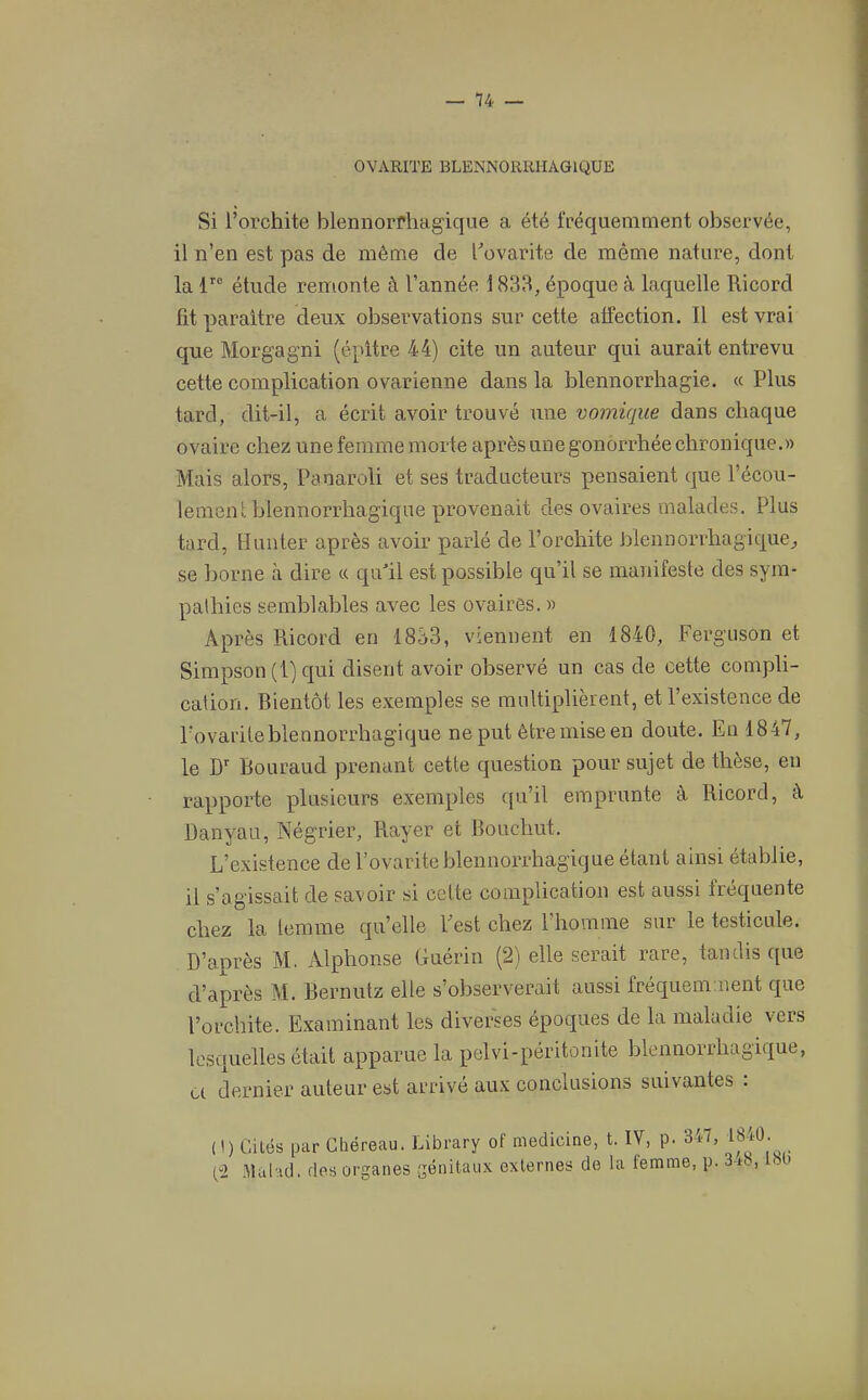 OVARITE BLENNORRHAGIQÜE Si l’orchite blennorfhagique a été fréquemment observée, il n’en est pas de même de rovarite de même nature, dont la f” étude remonte à l’année 1833, époque à laquelle Ricord fit paraître deux observations sur cette affection. Il est vrai que Morgagni (épitre 44) cite un auteur qui aurait entrevu cette complication ovarienne dans la blennorrhagie. « Plus tard, dit-il, a écrit avoir trouvé une vomique dans chaque ovaire chez une femme morte après une gonorrhée chronique.» Mais alors, Panaroli et ses traducteurs pensaient que l’écou- lemenl hlennorrhagiqne provenait des ovaires malades. Plus tard, Bunter après avoir parlé de l’orchite Rlennorrhagique, se borne à dire « qu'il est possible qu’il se manifeste des sym- pathies semblables avec les ovaires. » Après Ricord en 1833, viennent en 1840, Ferguson et Simpson (1) qui disent avoir observé un cas de cette compli- cation. Bientôt les exemples se multiplièrent, et l’existence de l’ovarileblennorrhagique ne put être mise en doute. En 1847, le D' Bouraud prenant cette question pour sujet de thèse, en rapporte plusieurs exemples qu’il emprunte à Ricord, à Danyau, Négrier, Rayer et Bouchut. L’existence de Povaritehlennorrhagique étant ainsi établie, il s’agissait de savoir si cette complication est aussi fréquente chez la lemme qu’elle Fest chez l’homme sur le testicule. D’après M. Alphonse Guérin (2) elle serait rare, tandis que d’après M. Bernutz elle s’observerait aussi fréquemaient que l’orchite. Examinant les diverses époques de la maladie vers lesquelles était apparue la pelvi-péritonite blennorrhagique, a dernier auteur est arrivé aux conclusions suivantes : (1) Cités par Cliéreau. Library of medicine, t. IV, p. 347, (2 .Mûl’ul. dos organes génitaux externes de la femme, p. 3-io, i