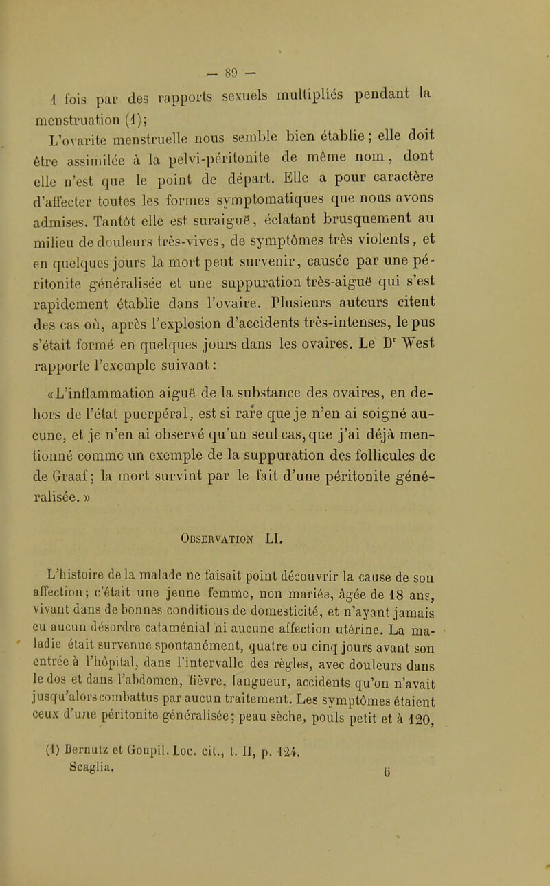 1 fois par des rapports sexuels multipliés pendant la menstruation (1); L’ovarite menstruelle nous seml3le bien établie ; elle doit être assimilée à la pelvi-peritonite de même nom, dont elle n’est que le point de départ. Elle a pour caractère d’alfecter toutes les formes symptomatiques que nous avons admises. Tantôt elle est suraiguë, éclatant brusquement au milieu de douleurs très-vives, de symptômes très violents, et en quelques jours la mort peut survenir, causée par une pé- ritonite généralisée et une suppuration très-aiguë qui s’est rapidement établie dans l’ovaire. Plusieurs auteurs citent des cas où, après l’explosion d’accidents très-intenses, le pus s’était formé en quelques jours dans les ovaires. Le D’’ West rapporte l’exemple suivant: «L’inflammation aiguë de la substance des ovaires, en de- hors de l’état puerpéral, est si rare que je n’en ai soigné au- cune, et je n’en ai observé qu’un seul cas, c[ue j’ai déjà men- tionné comme un exemple de la suppuration des follicules de de Graaf; la mort survint par le fait d’une péritonite géné- ralisée. » Observation LI. L’histoire delà malade ne faisait point découvrir la cause de son affection; c’était une jeune femme, non mariée, âgée de 18 ans, vivant dans de bonnes conditions de domesticité, et n’ayant jamais eu aucun désordre cataménial ni aucune affection utérine. La ma- ' ladie était survenue spontanément, quatre ou cinq jours avant sou entrée à l’hôpital, dans l’intervalle des règles, avec douleurs dans le dos et dans l’abdomen, fièvre, langueur, accidents qu’on n’avait jusqu’alors combattus par aucun traitement. Les symptômes étaient ceux d’une péritonite généralisée; peau sèche, pouls petit et à 120, (1) Bernulz et Goupil. Loc. cil., l. Il, p. 124. Scaglia. ü