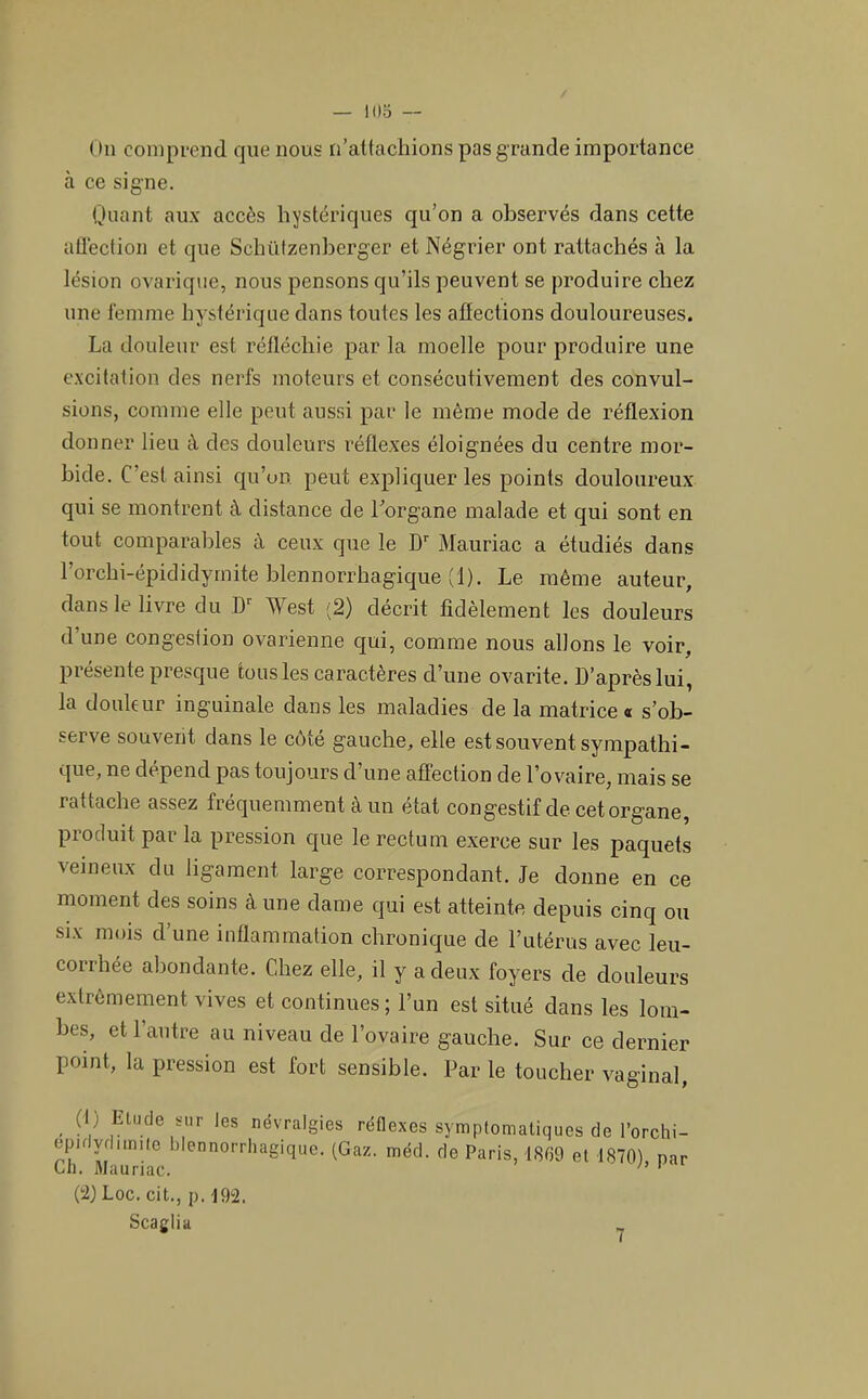 ( lu colupi-end que nous n’attachions pas grande importance à ce signe. Quant aux accès hystériques qu’on a observés dans cette aÜéction et que Schützenberger et Négrier ont rattachés à la lésion ovarique, nous pensons qu’ils peuvent se produire chez une iéinme hystérique dans toutes les aüections douloureuses. La douleur est réfléchie par la moelle pour produire une excitation des nerfs moteurs et consécutivement des convul- sions, comme elle peut aussi par le même mode de réflexion donner lieu à des douleurs réflexes éloignées du centre mor- bide. C’est ainsi qu’un peut expliquer les points douloureux qui se montrent à distance de l’organe malade et qui sont en tout comparables à ceux que le D Mauriac a étudiés dans l’orchi-épiclidymite blennorrhagique (1). Le même auteur, dans le livre du West (2) décrit fidèlement les douleurs d’une congestion ovarienne qui, comme nous allons le voir, présente presque tous les caractères d’une ovarite. D’après lui, la douhur inguinale dans les maladies de la matrice « s’ob- serve souvent dans le côté gauche, elle est souvent sympathi- que, ne dépend pas toujours d’une affection de l’ovaire, mais se rattache assez fréquemment à un état congestif de cetorgane, produit par la pression que le rectum exerce sur les paquets veineux du ligament large correspondant. Je donne en ce moment des soins à une dame qui est atteinte depuis cinq ou SIX mois d’une inflammation chronique de futérus avec leu- corrhée abondante. Chez elle, il y a deux foyers de douleurs extrêmement vives et continues ; l’un est situé dans les lom- bes, et 1 autre au niveau de l’ovaire gauche. Sur ce dernier point, la pression est fort sensible. Par le toucher vaginal, , névralgies réflexes symptomatiques de l’orchi- epKydimilc blennorrhagique. (Gaz. méd. de Paris, et 1870), par Gli. Mauriac. (i) Loc. cit., p. 19“2. Scaglia