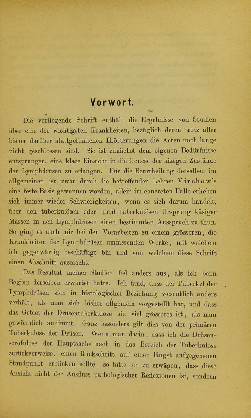 Vorwort. Die vorliegende Schrift enthält die Ergebnisse von Studien über eine der wichtigsten Krankheiten, bezüglich deren trotz aller bisher darüber stattgefnndenen Erörterungen die Acten noch lange nicht geschlossen sind. Sie ist zunächst dem eigenen Bedürfnisse entsprungen, eine klare Einsicht in die Genese der käsigen Zustände der Lymphdrüsen zu erlangen. Für die Beurtheilung derselben im allgemeinen ist zwar durch die betreffenden Lehren V i r c h o w ’s eine feste Basis gewonnen worden, allein im concreten Falle erheben sich immer wieder Schwierigkeiten, wenn es sich darum handelt, über den tuberkulösen oder nicht tuberkulösen Ursprung käsiger Massen in den Lymphdrüsen einen bestimmten Ausspruch zu thun. So ging es auch mir bei den Vorarbeiten zu einem grösseren, die Krankheiten der Lymphdrüsen umfassenden Werke, mit welchem ich gegenwärtig beschäftigt bin und von welchem diese Schrift einen Abschnitt ausmacht. Das Resultat meiner Studien fiel anders aus, als ich beim Beginn derselben erwartet hatte. Ich fand, dass der Tuberkel der Lymphdrüsen sich in histologischer Beziehung wesentlich anders verhält, als man sich bisher allgemein vorgestellt hat, und dass das Gebiet der Drüsentuberkulose ein viel grösseres ist, als man gewöhnlich annimmt. Ganz besonders gilt dies von der primären Tiiberkulose der Drüsen. Wenn man darin, dass ich die Drüsen- scrofulose der Hauptsache nach in das Bereich der Tuberkulose zurückverweise, einen Rückschritt auf einen längst aufgegebeiien Standpunkt erblicken sollte, so bitte ich zu erwägen, dass diese Ansicht nicht der Ausfluss pathologischer Reflexionen ist, sondern