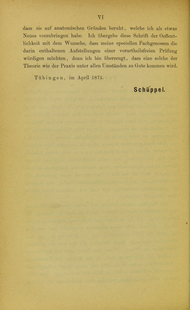 dass sie auf anatomischen Gründen beruht, welche ich als etwas Neues vorzuhringen habe. Ich übergehe diese Schrift der Oeffent- lichkeit mit dem Wunsche, dass meine speciellen Fachgenossen die darin enthaltenen Aufstellungen einer vorurtheilsfreien Prüfung würdigen möchten, denn ich bin überzeugt, dass eine solche der Theorie wie der Praxis unter allen Umständen zu Gute kommen wird. Tübingen, im April 1871. Schüppei.