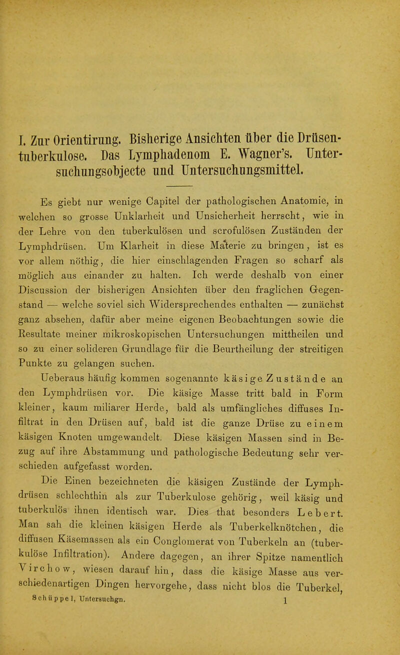 tnberkiilose. Das Lymphadenom E. Wagner’s. Unter- suchungsohjecte und Untersuchungsmittel. Es giebt nur wenige Capitel der pathologischen Anatomie, in welchen so grosse Unklarheit und Unsicherheit herrscht, wie in der Lehre von den tuberkulösen und scrofulösen Zuständen der Lymphdrüsen. Um Klarheit in diese MaWie zu bringen , ist es vor allem nöthig, die hier einschlagenden Fragen so scharf als möglich aus einander zu halten. Ich werde deshalb von einer Discussion der bisherigen Ansichten über den fraglichen Gegen- stand — welche soviel sich Widerspi’echendes enthalten — zunächst ganz absehen, dafür aber meine eigenen Beobachtungen sowie die Resultate meiner mikroskopischen Untersuchungen mittheilen und so zu einer solideren Grundlage für die Beurtheilung der streitigen Punkte zu gelangen suchen. Ueberaus häufig kommen sogenannte käsige Zustände an den Lymphdrüsen vor. Die käsige Masse tritt bald in Form kleiner, kaum miliarer Herde, bald als umfängliches diffuses In- filtrat in den Drüsen auf, bald ist die ganze Drüse zu einem käsigen Knoten umgewandelt. Diese käsigen Massen sind in Be- zug auf ihre Abstammung und pathologische Bedeutung sehr ver- schieden aufgefasst worden. Die Einen bezeichneten die käsigen Zustände der Lymph- drüsen schlechthin als zur Tuberkulose gehörig, weil käsig und tuberkulös ihnen identisch war. Dies that besonders Lebert. Man sah die kleinen käsigen Herde als Tuberkelknötchen, die diffusen Käsemassen als ein Conglomerat von Tuberkeln au (tuber- kulöse Infiltration). Andere dagegen, an ihrer Spitze namentlich Virchow, wiesen darauf hin, dass die käsige Masse aus ver- schiedenartigen Dingen hervorgehe, dass nicht blos die Tuberkel, Schüppel, Untersuchgn. 1