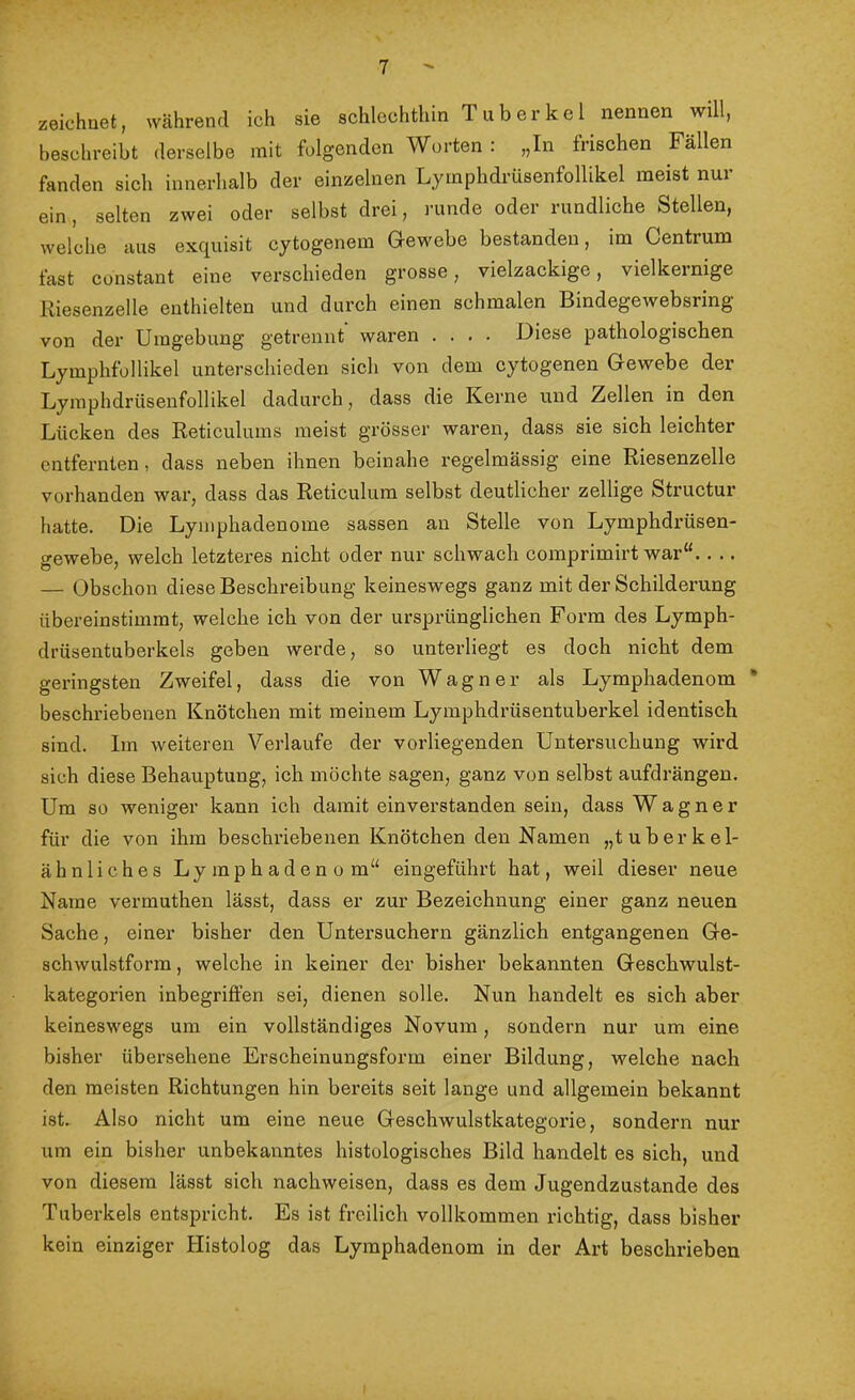 zeichnet, während ich sie schlechthin Tuberkel nennen will, beschreibt derselbe mit folgenden Worten : „In frischen Fällen fanden sich innerhalb der einzelnen Lyinphdrüsenfollikel meist nur ein, selten zwei oder selbst drei, runde oder rundliche Stellen, welche aus exquisit cytogenem Gewebe bestanden, im Centrum fast constant eine verschieden grosse, vielzackige, vielkernige Riesenzelle enthielten und durch einen schmalen Bindegewebsring von der Umgebung getrennt waren .... Diese pathologischen Lymphfollikel unterschieden sich von dem cytogenen Gewebe der Lymphdrüsenfollikel dadurch, dass die Kerne und Zellen in den Lücken des Reticulums meist grösser waren, dass sie sich leichter entfernten, dass neben ihnen beinahe regelmässig eine Riesenzelle vorhanden war, dass das Reticulum selbst deutlicher zeitige Structur hatte. Die Lymphadenome sassen an Stelle von Lymphdrüsen- gewebe, welch letzteres nicht oder nur schwach comprimirt war“.. .. — Obschon diese Beschreibung keineswegs ganz mit der Schilderung übereinstimmt, welche ich von der ursprünglichen Form des Lymph- drüsentuberkels geben werde, so unterliegt es doch nicht dem geringsten Zweifel, dass die von Wagner als Lymphadenom * beschriebenen Knötchen mit meinem Lymphdrüsentuberkel identisch sind. Im weiteren Verlaufe der vorliegenden Untersuchung wird sich diese Behauptung, ich möchte sagen, ganz von selbst aufdrängen. Um so weniger kann ich damit einverstanden sein, dass Wagner für die von ihm beschi’iebenen Knötchen den Namen „tuberkel- ähnliches Lymphadenom“ eingeführt hat, weil dieser neue Name vermuthen lässt, dass er zur Bezeichnung einer ganz neuen Sache, einer bisher den Untersuchern gänzlich entgangenen Ge- schwulstform , welche in keiner der bisher bekannten Geschwulst- kategorien inbegriffen sei, dienen solle. Nun handelt es sich aber keineswegs um ein vollständiges Novum, sondern nur um eine bisher übei’sehene Erscheinungsform einer Bildung, welche nach den meisten Richtungen hin bereits seit lange und allgemein bekannt ist. Also nicht um eine neue Geschwulstkategorie, sondern nur um ein bisher unbekanntes histologisches Bild handelt es sich, und von diesem lässt sieh nachweisen, dass es dem Jugendzustande des Tuberkels entspricht. Es ist freilich vollkommen richtig, dass bisher kein einziger Histolog das Lymphadenom in der Art beschrieben