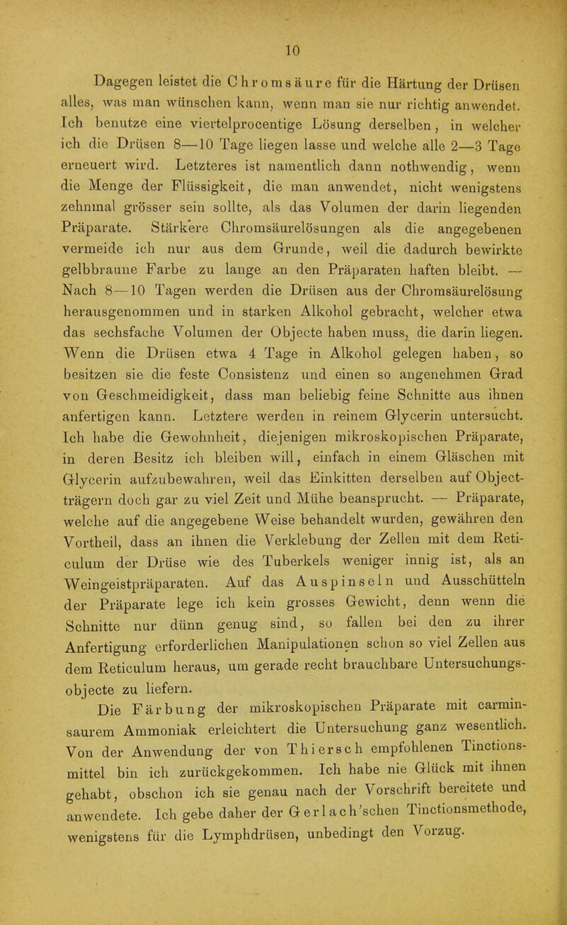 Dagegen leistet die Chromsäure für die Härtung der Drüsen alles, was man wünschen kann, wenn man sie nur richtig anwendet. Ich benutze eine viertelprocentige Lösung derselben, in welcher ich die Drüsen 8—10 Tage liegen lasse und welche alle 2—3 Tage erneuert wird. Letzteres ist namentlich dann nothwendig, wenn die Menge der Flüssigkeit, die man anwendet, nicht wenigstens zehnmal grösser sein sollte, als das Volumen der darin liegenden Pi’äparate. Stärkere Chromsäurelösungen als die angegebenen vermeide ich nur aus dem Grrunde, weil die dadurch bewirkte gelbbraune Farbe zu lange an den Präparaten haften bleibt. — Nach 8—10 Tagen werden die Drüsen aus der Chromsäurelösung herausgenommen und in starken Alkohol gebracht, welcher etwa das sechsfache Volumen der Objecte haben muss, die darin liegen. Wenn die Drüsen etwa 4 Tage in Alkohol gelegen haben, so besitzen sie die feste Consistenz und einen so angenehmen Grad von Geschmeidigkeit, dass man beliebig feine Schnitte aus ihnen anfertigen kann. Letztere werden in reinem Glycerin untersucht. Ich habe die Gewohnheit, diejenigen mikroskopischen Präparate, in deren Besitz ich bleiben will, einfach in einem Gläschen mit Glycerin aufzubewahren, weil das Einkitten derselben auf Object- trägern doch gar zu viel Zeit und Mühe beansprucht. — Präparate, welche auf die angegebene Weise behandelt wurden, gewähren den Vortheil, dass an ihnen die Verklebung der Zellen mit dem Reti- culum der Drüse wie des Tuberkels weniger innig ist, als an Weingeistpräparaten. Auf das Auspinseln und Ausschütteln der Präparate lege ich kein grosses Gewicht, denn wenn die Schnitte nur dünn genug sind, so fallen bei den zu ihrer Anfertigung erforderlichen Manipulationen schon so viel Zellen aus dem Reticulum heraus, um gerade recht brauchbare Untersuchungs- objecte zu liefern. Die Färbung der mikroskopischen Präparate mit carmin- saurem Ammoniak erleichtert die Untersuchung ganz wesentlich. Von der Anwendung der von Thierseh empfohlenen Tinctions- mittel bin ich zurückgekommen. Ich habe nie Glück mit ihnen gehabt, obschon ich sie genau nach der Vorschrift bereitete und an wendete. Ich gebe daher der Gerl ach’schen Tinctionsmethode, wenigstens für die Lymphdrüsen, unbedingt den Vorzug.