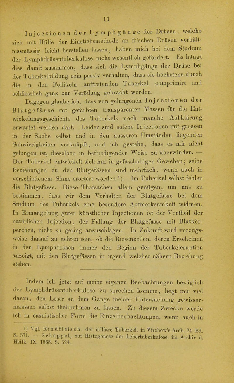 Injectionen der Lyinphgänge der Drüsen, welche sich mit Hülfe der Einstichsmethode an frischen Drüsen verhält- nissmässig leicht herstellen lassen, haben mich bei dem Studium der Lymphdrüsentuberkulose nicht wesentlich gefördert. Es hängt dies damit zusammen, dass sich die Lyinphgänge der Drüse bei der Tuberkelbildung rein passiv verhalten, dass sie höchstens durch die in den Follikeln auftretenden Tuberkel comprimirt und schliesslich ganz zur Verödung gebracht werden. Dagegen glaube ich, dass von gelungenen Injectionen der Blutgefässe mit gefärbten transparenten Massen für die Ent- wickelungsgeschichte des Tuberkels noch manche Aufklärung erwartet werden darf. Leider sind solche Injectionen mit grossen in der Sache selbst und in den äusseren Umständen liegenden Schwierigkeiten verknüpft, und ich gestehe, dass es mir nicht gelungen ist, dieselben in befriedigender Weise zu überwinden. — Der Tuberkel entwickelt sich nur in gefässhaltigen Geweben; seine Beziehungen z'u den Blutgefässen sind mehrfach, wenn auch in verschiedenem Sinne erörtert worden ^). Im Tuberkel selbst fehlen die Blutgefässe. Diese Thatsachen allein genügen, um uns zu bestimmen, dass wir dem Verhalten der Blutgefässe bei dem Studium des Tuberkels eine besondere Aufmerksamkeit widmen. In Ermangelung guter künstlicher Injectionen ist der Vortheil der natürlichen Injection, der Füllung der Blutgefässe mit Blutkör- perchen, nicht zu gering anzuschlagen. In Zukunft wird vorzugs- weise darauf zu achten sein, ob die Riesenzellen, deren Erscheinen in den Lymphdrüsen immer den Beginn der Tuberkeleruption anzeigt, mit den Blutgefässen in irgend welcher nähern Beziehung stehen. Indem ich jetzt auf meine eigenen Beobachtungen bezüglich der Lymphdrüsentuberkulose zu sprechen komme, liegt mir viel daran, den Leser an dem Gange meiner Untersuchung gewisser- maassen selbst theilnehmen zu lassen. Zu diesem Zwecke werde ich in casuistisclier Form die Einzelbeobachtungen, wenn auch in 1) Vgl. Rindfleisch, der miliare Tuberkel, in VirchoVs Arch. 24. Bd. S. .571. Schüppel, zur Histogenese der Lebertnberkulose, im Archiv d Heilk. IX. 1868. S. 524.