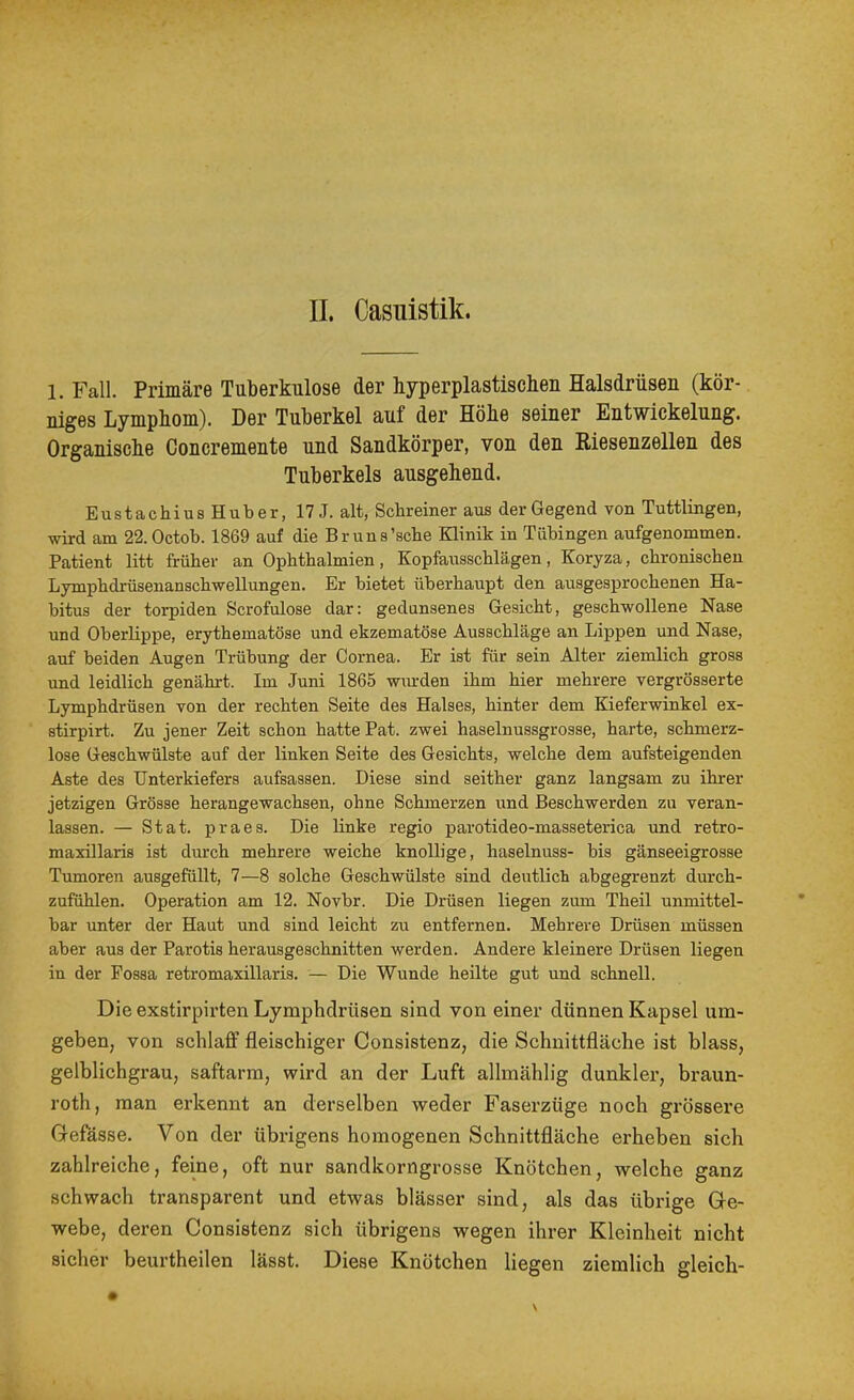 1. Fall. Primäre Tuberkulose der hyperplastiscben Halsdrüsen (kör- niges Lymphom). Der Tuberkel auf der Höhe seiner Entwickelung. Organische Concremente und Sandkörper, von den Riesenzellen des Tnberkels ausgehend. Eustachius Huber, 17 J. alt, Schreiner aus der Gegend von Tuttlingen, wird am 22.0ctob. 1869 auf die Br uns'sehe Klinik in Tübingen aufgenommen. Patient litt früher an Ophthalmien, Kopfausschlägen, Koryza, chronischen Lymphdrüsenanschwellungen. Er bietet überhaupt den ausgesprochenen Ha- bitus der torpiden Scrofulose dar: gedunsenes Gesicht, geschwollene Nase und Oberlippe, erythematöse und ekzematöse Ausschläge an Lippen und Nase, auf beiden Augen Trübung der Cornea. Er ist für sein Alter ziemlich gross und leidlich genährt. Im Juni 1865 wm-den ihm hier mehrere vergrösserte Lymphdrüsen von der rechten Seite des Halses, hinter dem Kieferwinkel ex- stirpirt. Zu jener Zeit schon hatte Pat. zwei haselnussgrosse, harte, schmerz- lose Geschwülste auf der linken Seite des Gesichts, welche dem aufsteigenden Aste des Unterkiefers aufsassen. Diese sind seither ganz langsam zu ihrer jetzigen Grösse herangewachsen, ohne Schmerzen und Beschwerden zu veran- lassen. — Stat. praes. Die linke regio parotideo-masseterica und retro- maxillaris ist durch mehrere weiche knollige, haselnuss- bis gänseeigrosse Tumoren ausgefüllt, 7—8 solche Geschwülste sind deutlich abgegrenzt durch- zufühlen. Operation am 12. Novbr. Die Drüsen liegen zum Theil unmittel- bar unter der Haut und sind leicht zu entfernen. Mehrere Drüsen müssen aber aus der Parotis herausgeschnitten werden. Andere kleinere Drüsen liegen in der Possa retromaxillaris. — Die Wunde heilte gut und schnell. Die exstirpirten Lymphdrüsen sind von einer dünnen Kapsel um- geben, von schlaff fleischiger Consistenz, die Schnittfläche ist blass, gelblichgrau, saftarm, wird an der Luft allmählig dunkler, braun- roth, man erkennt an derselben weder Faserzüge noch grössere Gefässe. Von der übrigens homogenen Schnittfläche erheben sich zahlreiche, feine, oft nur sandkorngrosse Knötchen, welche ganz schwach transparent und etwas blässer sind, als das übrige Ge- webe, deren Consistenz sich übrigens wegen ihrer Kleinheit nicht sicher beurtheilen lässt. Diese Knötchen liegen ziemlich gleich-