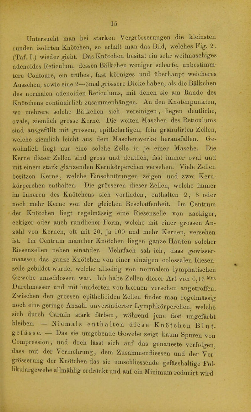 Untersucht man bei starken Vergrösserungen die kleinsten runden isolirten Knötchen, so erhält man das Bild, welches Fig. 2 . (Taf. I.) wieder giebt. Das Knötchen besitzt ein sehr weitmaschiges adenoides Reticulum, dessen Bälkchen weniger scharfe, unbestimm- tere Contoure, ein trübes, fast körniges und überhaupt weicheres Aussehen, sowie eine 2—3mal grössere Dicke haben, als die Bälkchen des normalen adenoiden Reticulums, mit denen sie am Rande des Knötchens continuirlieh Zusammenhängen. An den Knotenpunkten, wo mehrere solche Bälkchen sich vereinigen, liegen deutliche, ovale, ziemlich grosse Kerne. Die weiten Maschen des Reticulums sind ausgefüllt mit grossen, epithelartigen, fein granulirten Zellen, welche ziemlich leicht aus dem Maschenwerke herausfallen. Ge- wöhnlich liegt nur eine solche Zelle in je einer Masche. Die Kerne dieser Zellen sind gross und deutlich, fast immer oval und mit einem stark glänzenden Kernkörperchen versehen. Viele Zellen besitzen Kerne, welche Einschnürungen zeigen und zwei Kern- körperchen enthalten. Die grösseren dieser Zellen, welche immer im Inneren des Knötchens sich vorfinden, enthalten 2, 3 oder noch mehr Kerne von der gleichen Beschaffenheit. Im Centrum der Knötchen liegt regelmässig eine Riesenzelle von zackiger, eckiger oder auch rundlicher Form, welche mit einer grossen An- zahl von Kernen, oft mit 20, ja 100 und mehr Kernen, versehen ist. Im Centrum mancher Knötchen liegen ganze Haufen solcher Riesenzellen neben einander. Mehrfach sah ich, dass gewisser- maasseu das ganze Knötchen von einer einzigen colossalen Riesen- zelle gebildet wurde, welche allseitig von normalem lymphatischen Gewebe umschlossen war. Ich habe Zellen dieser Art von 0,16 Durchmesser und mit hunderten von Kernen versehen angetroffen. Zwischen den grossen epithelioiden Zellen findet man regelmässig noch eine geringe Anzahl unveränderter Lymphkörperchen, welche sich durch Carmin stark färben, während jene fast ungefärbt bleiben. — Niemals enthalten diese Knötchen Blut- gefässe. — Das sie umgebende Gewebe zeigt kaum Spuren von Compression, und doch lässt sich auf das genaueste verfolgen, dass mit der Vermehrung, dem Zusammenfliessen und der Ver- grösserung der Knötchen das sie umschliessende gefässhaltige Fol- likulargewebe allmählig erdrückt und auf ein Minimum reducirt wird