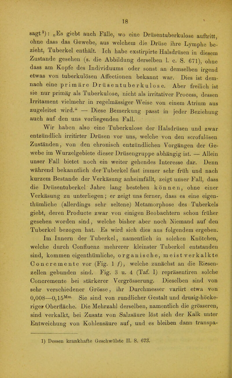 »Es giebt auch Fälle, wo eine Drüsentuberkulose auftritt, ohne dass das Gewebe, aus welchem die Drüse ihre Lymphe be- zieht, Tuberkel enthält. Ich habe exstirpirte Halsdrüsen in diesem Zustande gesehen (s. die Abbildung dex-selben 1. c. S. 671), ohne dass am Kopfe des Individuums oder sonst an demselben irgend etwas von tuberkulösen Affectionen bekannt war. Dies ist dem- nach eine primäre Drüsentube rkulose. Aber freilich ist sie nur primäf als Tuberkulose, nicht als irritativer Process, dessen Irritament vielmehr in regelmässiger Weise von einem Atrium aus zugeleitet wird.“ —- Diese Bemerkung passt in jeder Beziehung auch auf den uns vorliegenden Fall. Wir haben also eine Tuberkulose der Halsdrüsen und zwar entzündlich irritirter Drüsen vor uns, welche von den scrofulösen Zuständen, von den chronisch entzündlichen Vorgängen der Ge- webe im Wurzelgebiete dieser Drüsengruppe abhängig ist. — Allein unser Fall bietet noch ein weiter gehendes Interesse dar. Denn während bekanntlich der Tuberkel fast immer sehr früh und nach kurzem Bestände der Verkäsung anheimfällt, zeigt unser Fall, dass die Drüsentuberkel Jahre lang bestehen können, ohne einer Verkäsung zu untei’liegen; er zeigt uns ferner, dass es eine eigen- thümliche (allerdings sehr seltene) Metamorphose des Tuberkels giebt, deren Producte zwar von einigen Beobachtern schon früher gesehen worden sind, welche bisher aber noch Niemand auf den Tuberkel bezogen hat. Es wird sich dies aus folgendem ergeben. Im Innern der Tuberkel, namentlich in solchen Knötchen, welche durch Confluenz mehrerer kleinster Tuberkel entstanden sind, kommen eigenthümliche, organische, meist verkalkte Concremente vor (Fig. 1 f), welche zunächst an die Riesen- zellen gebunden sind. Fig. 3 u. 4 (Taf. I) repräsentiren solche Concremente bei stärkerer Vergrösserung. Dieselben sind von sehr verschiedener Grösse, ihr Durchmesser variirt etwa von 0,008—0,15^’- Sie sind von rundlicher Gestalt und drüsig-höcke- riger Oberfläche. Die Mehrzahl derselben, namentlich die grösseren, sind verkalkt, bei Zusatz von Salzsäure löst sich der Kalk unter Entweichung von Kohlensäure auf, und es bleiben dann transpa- 1) Dessen krankhafte Geschwülste II. S. 673. I