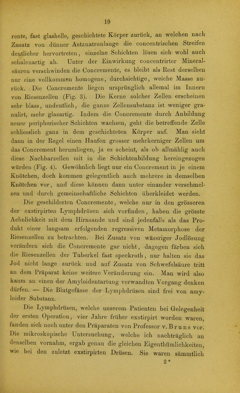 rente, fast glashelle, geschichtete Körper zurück, an welchen nach Zusatz von dünner Aetznatronlauge die concentrischen Streifen deutlicher hervortreten, einzelne Schichten lösen sich wohl auch schaleiiartig ab. Unter der Einwirkung concentrirter Mineral- säuren verschwinden die Concremente, es bleibt als Rest derselben nur eine vollkommen homogene, durchsichtige, weiche Masse zu- rück. Die Concremente liegen ursprünglich allemal im Innern von Riesenzellen (Fig. 3). Die Kerne solcher Zellen erscheinen sehr blass, undeutlich, die ganze Zellensubstanz ist weniger gra- nulirt, mehr glasartig. Indem die Concremente durch Anbildung neuer peripherischer Schichten wachsen, geht die betreffende Zelle schliesslich ganz in dem geschichteten Körper auf. Man sieht dann in der Regel einen Haufen grosser mehrkerniger Zellen um das Concrement herumliegen, ja es scheint, als ob allmählig auch diese Nachbarzellen mit in die Schichtenbildung hereingezogen würden (Fig. 4). Gewöhnlich liegt nur ein Concrement in je einem Knötchen, doch kommen gelegentlich auch mehrere in demselben Knötchen vor, und diese können dann unter einander verschmel- zen und durch gemeinschaftliche Schichten überkleidet werden. Die geschilderten Concremente, welche nur in den grösseren der exstirpirten Lymphdrüsen sich vorfinden, haben die grösste Aehnlichkeit mit dem Hirnsande und sind jedenfalls als das Pro- dukt einer langsam erfolgenden regressiven Metamorphose der Riesenzellen zu betrachten. Bei Zusatz von wässriger Jodlösung verändern sich die Concremente gar nicht, dagegen färben sich die Riesenzellen der Tuberkel fast speckroth, nur halten sie das Jod nicht lange zurück und auf Zusatz von Schwefelsäure tritt an dem Präparat keine weitere Veränderung ein. Man wird also kaum au einen der Amyloidentartung verwandten Vorgang denken dürfen. — Die Blutgefässe der Lymphdrüsen sind frei von amy- loider Substanz. Die Lymphdrüsen, welche unserem Patienten bei Gelegenheit der ersten Operation, vier Jahre früher exstirpirt worden wai’en, fanden sich noch unter den Präparaten von Professor v. B r u n s vor. Die mikroskopische Untersuchung, welche ich nachträglich au denselben vornahm, ergab genau die gleichen Eigenthümlichkeiten, wie bei den zuletzt exstirpirten Drüsen. Sie waren sämratlich 2 *