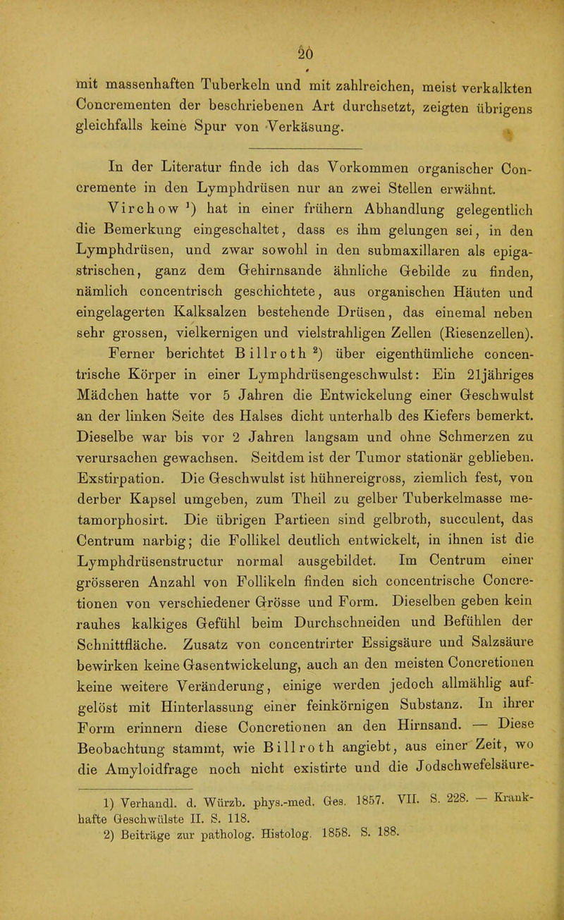 mit massenhaften Tuberkeln und mit zahlreichen, meist verkalkten Concrementen der beschriebenen Art durchsetzt, zeigten übrigens gleichfalls keine Spur von -Verkäsung. ^ In der Literatur finde ich das Vorkommen organischer Con- cremente in den Lymphdrüsen nur an zwei Stellen erwähnt. Virchow’) hat in einer frühem Abhandlung gelegentlich die Bemerkung eingeschaltet, dass es ihm gelungen sei, in den Lymphdrüsen, und zwar sowohl in den submaxillaren als epiga- strischen, ganz dem Gehirnsande ähnliche Gebilde zu finden, nämlich concentrisch geschichtete, aus organischen Häuten und eingelagerten Kalksalzen bestehende Drüsen, das einemal neben sehr grossen, vielkernigen und vielstrahligen Zellen (Riesenzellen). Ferner berichtet Billroth®) über eigenthümliehe concen- trische Körper in einer Lymphdi’üsengeschwulst: Ein 21jähriges Mädchen hatte vor 5 Jahren die Entwickelung einer Geschwulst an der linken Seite des Halses dicht unterhalb des Kiefers bemerkt. Dieselbe war bis vor 2 Jahren langsam und ohne Schmerzen zu verursachen gewachsen. Seitdem ist der Tumor stationär geblieben. Exstirpation. Die Geschwulst ist hühnereigross, ziemlich fest, von derber Kapsel umgeben, zum Theil zu gelber Tuberkelmasse rae- tamorphosirt. Die übrigen Partieen sind gelbroth, succulent, das Centrum narbig; die Follikel deutlich entwickelt, in ihnen ist die Lymphdrüsenstructur normal ausgebildet. Im Centrum einer gi’össeren Anzahl von Follikeln finden sich concentrische Concre- tionen von verschiedener Grösse und Form. Dieselben geben kein rauhes kalkiges Gefühl beim Durchschneiden und Befühlen der Schnittfläche. Zusatz von concentrirter Essigsäure und Salzsäure bewirken keine Gasentwickelung, auch an den meisten Concretionen keine weitere Veränderung, einige werden jedoch allmählig auf- gelöst mit Hinterlassung einer feinkörnigen Substanz. In ihrer Form erinnern diese Concretionen an den Hirnsand. Diese Beobachtung stammt, wie Billroth angiebt, aus einer Zeit, wo die Amyloidfrage noch nicht existirte und die Jodschwefelsäure- 1) Verhandl. d. Würzb. phys.-ined. Ges. 1857. VII. S. 228. Kiauk- hafte Geschwülste II. S. 118. 2) Beiträge zur patholog. Histolog. 1858. S. 188.