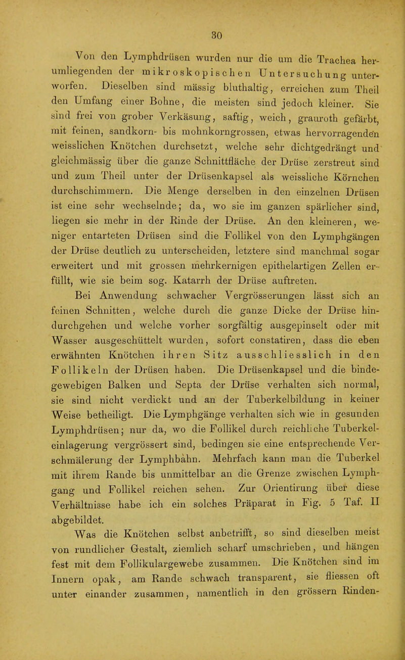 Von den Lymplidrüsen wurden nur die um die Trachea her- umliegenden der mikroskopischen Untersuchung unter- Avorfen. Dieselben sind mässig bluthaltig, erreichen zum Theil den Umfang einer Bohne, die meisten sind jedoch kleiner. Sie sind frei von grober Verkäsung, saftig, weich, graui’oth gefärbt, mit feinen, Sandkorn- bis mohnkorngrossen, etwas hervorragenden Aveisslichen Knötchen durchsetzt, welche sehr dichtgedrängt und gleichmässig über die ganze Schnittfläche der Drüse zerstreut sind und zum Theil unter der Drüsenkapsel als weissliche Körnchen durchschimmern. Die Menge derselben in den einzelnen Drüsen ist eine sehr wechselnde; da, wo sie im ganzen spärlicher sind, liegen sie mehr in der Rinde der Drüse. An den kleineren, we- niger entarteten Drüsen sind die Follikel von den Lymphgängen der Drüse deutlich zu unterscheiden, letztere sind manchmal sogar erweitert und mit grossen rnehrkernigen epithelartigen Zellen ei-- füllt, wie sie beim sog. Katarrh der Drüse auftreten. Bei Anwendung schwacher Vergrösserungen lässt sich an feinen Schnitten, welche durch die ganze Dicke der Drüse hin- durchgehen und welche vorher sorgfältig ausgepinselt oder mit Wasser ausgeschüttelt wurden, sofort constatiren, dass die eben erwähnten Knötchen ihren Sitz ausschliesslich in den Follikeln der Di’üsen haben. Die Drüsenkapsel und die binde- gewebigen Balken und Septa der Drüse verhalten sich normal, sie sind nicht verdickt und an der Tuberkelbildung in keiner Weise betheiligt. Die Lymphgänge verhalten sich wie in gesunden Lymphdrüsen; nur da, wo die Follikel durch reichliche Tuberkel- einlagerung vergrössert sind, bedingen sie eine entsprechende Ver- schmälerung der Lyraphbähn. Mehrfach kann man die Tuberkel mit ihrem Rande bis unmittelbar an die Grenze zwischen Lymph- gang und Follikel reichen sehen. Zur Orientirung über diese Verhältnisse habe ich ein solches Präparat in Fig. 5 laf. II abgebildet. Was die Knötchen selbst anbetrifft, so sind dieselben meist von rundlicher Gestalt, ziemlich scharf umschrieben, und hängen fest mit dem Follikulargewebe zusammen. Die Knötchen sind im Innern opak, am Rande schwach transparent, sie fliessen oft unter einander zusammen, namentlich in den grössern Rinden-