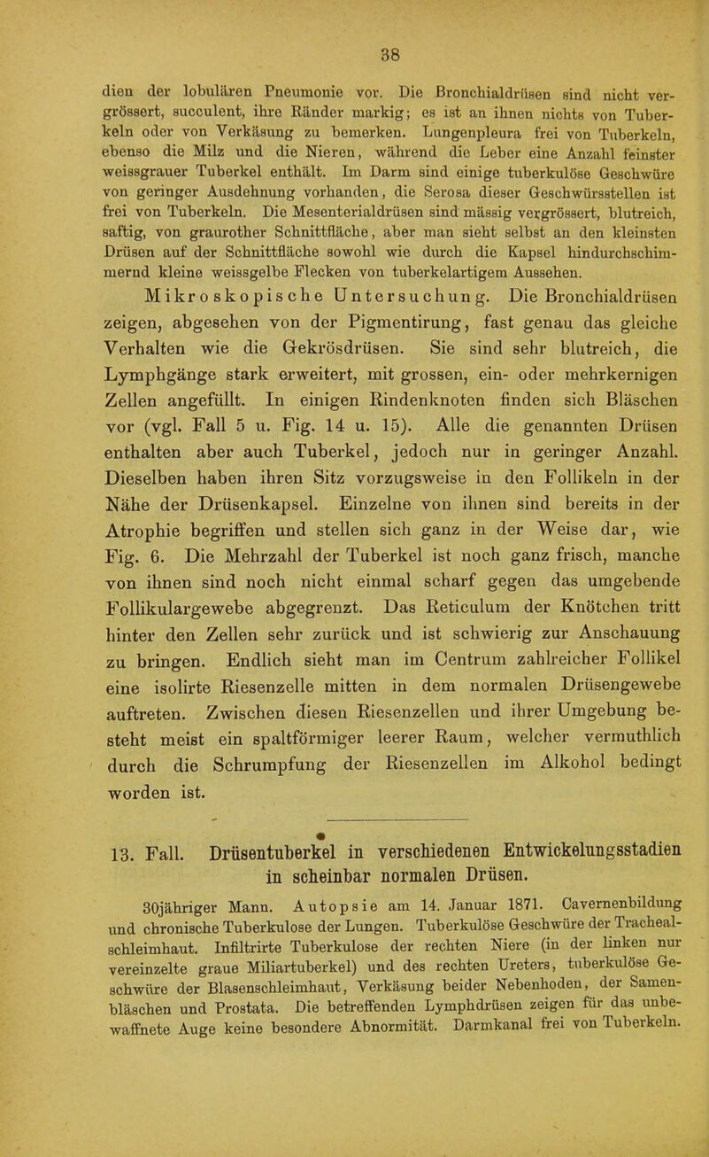 dien der lobulären Pneumonie vor. Die Bronchialdrüsen sind nicht ver- grössert, succulent, ihre Ränder markig; es ist an ihnen nichts von Tuber- keln oder von Verkäsung zu bemerken. Lungenpleura frei von Tuberkeln, ebenso die Milz und die Nieren, während die Leber eine Anzahl feinster weissgrauer Tuberkel enthält. Im Darm sind einige tuberkulöse Geschwüre von geringer Ausdehnung vorhanden, die Serosa dieser Geschwürsstellen ist frei von Tuberkeln. Die Mesenterialdrüsen sind mässig vergrössert, blutreich, saftig, von graurother Schnittfläche, aber man sieht selbst an den kleinsten Drüsen auf der Schnittfläche sowohl wie durch die Kapsel hindurchschim- mernd kleine weissgelbe Flecken von tuberkelartigem Aussehen. Mikroskopische Untersuchung. Die Bronchialdrüsen zeigen, abgesehen von der Pigraentirung, fast genau das gleiche Verhalten wie die Gekrösdrüsen. Sie sind sehr blutreich, die Lymphgänge stark erweitert, mit grossen, ein- oder mehrkernigen Zellen angefüllt. In einigen Kindenknoten finden sich Bläschen vor (vgl. Fall 5 u. Fig. 14 u. 15). Alle die genannten Drüsen enthalten aber auch Tuberkel, jedoch nur in geringer Anzahl. Dieselben haben ihren Sitz vorzugsweise in den Follikeln in der Nähe der Drüsenkapsel. Einzelne von ihnen sind bereits in der Atrophie begriffen und stellen sich ganz in der Weise dar, wie Fig. 6. Die Mehrzahl der Tuberkel ist noch ganz frisch, manche von ihnen sind noch nicht einmal scharf gegen das umgebende Follikulargewebe abgegrenzt. Das Reticulum der Knötchen tritt hinter den Zellen sehr zurück und ist schwierig zur Anschauung zu bringen. Endlich sieht man im Centrum zahlreicher Follikel eine isolirte Riesenzelle mitten in dem normalen Drüsengewebe auftreten. Zwischen diesen Riesenzellen und ihrer Umgebung be- steht meist ein spaltförmiger leerer Raum, welcher verrauthlich durch die Schrumpfung der Riesenzellen im Alkohol bedingt worden ist. 13. Fall. Drüsentuberkel in verschiedenen Entwickelnngsstadien in scheinbar normalen Drüsen. SOjähriger Mann. Autopsie am 14. Januar 1871. Cavernenbildung und chronische Tuberkulose der Lungen. Tuberkulöse Geschwüre der Tracheal- schleimhaut. Infiltrirte Tuberkulose der rechten Niere (in der linken nur vereinzelte graue MUiartuberkel) und des rechten Ureters, tuberkulöse Ge- schwüre der Blasenschleimhaut, Verkäsung beider Nebenhoden, der Samen- bläschen und Prostata. Die betreffenden Lymphdrüsen zeigen für das unbe- waffnete Auge keine besondere Abnormität. Darmkanal frei von Tuberkeln.