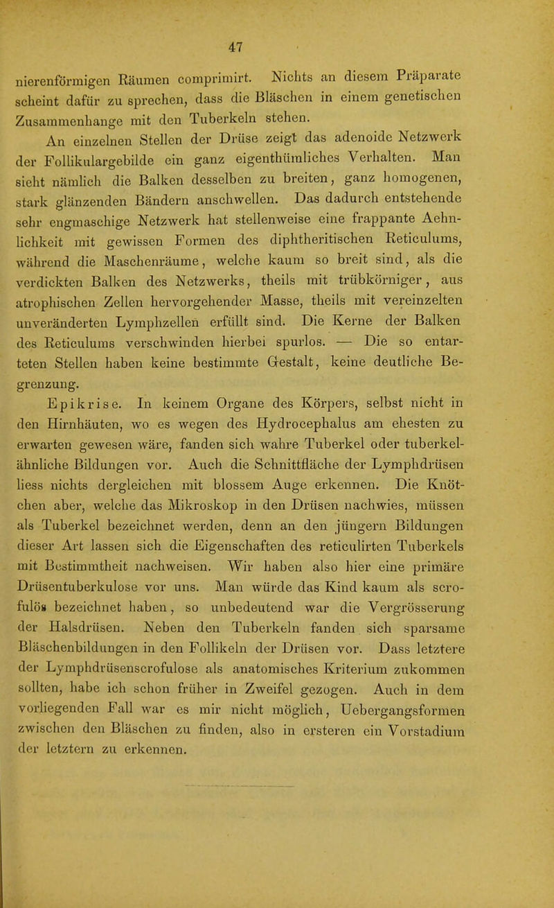 nierenföriuigen Räumen coniprimirt. Nichts Jin diesem Piäpaiate scheint dafür zu sprechen, dass die Bläschen in einem genetischen Zusammenhänge mit den Tubei’keln stehen. An einzelnen Stellen der Drüse zeigt das adenoide Netzwei k der Follikulargebilde ein ganz eigenthümliches Verhalten. Man sieht nämlich die Balken desselben zu breiten, ganz homogenen, stark glänzenden Bändern anschwellen. Das dadurch entstehende sehr engmaschige Netzwerk hat stellenweise eine frappante Aehn- lichkeit mit gewissen Formen des diphtheritischen Reticulums, während die Maschenräume, welche kaum so breit sind, als die verdickten Balken des Netzwerks, theils mit trübkörniger, aus atrophischen Zellen hervorgehender Masse, theils mit vereinzelten unveränderten Lymphzellen erfüllt sind. Die Kerne der Balken des Reticulums verschwinden hierbei spurlos. — Die so entar- teten Stellen haben keine bestimmte Gestalt, keine deutliche Be- grenzung. Epikrise. In keinem Organe des Körpers, selbst nicht in den Hirnhäuten, wo es wegen des Hydrocephalus am ehesten zu erwarten gewesen wäre, fanden sich wahre Tuberkel oder tubei’kel- ähnliche Bildungen vor. Auch die Schnittfläche der Lymphdrüsen liess nichts dergleichen mit blossem Auge erkennen. Die Knöt- chen aber, welche das Mikroskop in den Drüsen nach wies, müssen als Tuberkel bezeichnet werden, denn an den Jüngern Bildungen dieser Art lassen sich die Eigenschaften des reticulirten Tuberkels mit Bestimmtheit nachweisen. Wir haben also hier eine primäre Drüsentuberkulose vor uns. Man würde das Kind kaum als scro- fulös bezeichnet haben, so unbedeutend war die Vergrösserung der Halsdi'üsen. Neben den Tuberkeln fanden sich sparsame Bläschenbildungen in den Follikeln der Drüsen vor. Dass letztere der Lymphdrüsenscrofulose als anatomisches Kriterium zukommen sollten, habe ich schon früher in Zweifel gezogen. Auch in dem vorliegenden Fall war es mir nicht möglich, Uebergangsformen zwischen den Bläschen zu finden, also in ersteren ein Vorstadium der letztem zu ei’kennen.