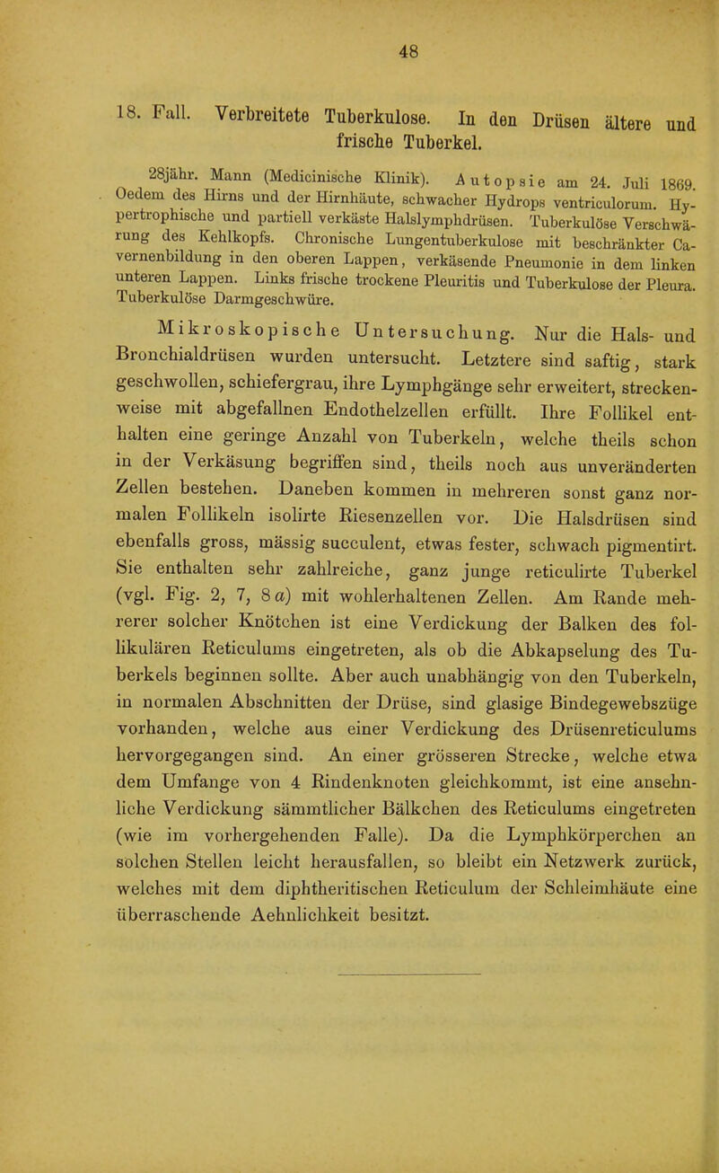 18. Fall. Verbreitete Tuberkulose. In den Drüsen ältere und frische Tuberkel. 28jähr. Mann (Medicinische Klinik). Autopsie am 24. Juli 1869 Oedem des Hirns und der Hirnhäute, schwacher Hydrops ventriculorum. Hy- pertrophische und partiell verkäste Halslymphdi-iisen. Tuberkulöse Verschwä- rung des Kehlkopfs. Chronische Lungentuberkulose mit beschränkter Ca- vernenbildung in den oberen Lappen, verkäsende Pneumonie in dem Hnken unteren Lappen. Links frische trockene Pleuritis und Tuberkulose der Pleura. Tuberkulöse Darmgeschwüre. Mikroskopische Untersuchung. Nur die Hals- und Bronchialdrüsen wurden untersucht. Letztere sind saftig, stark geschwollen, schiefergrau, ihre Lymphgänge sehr erweitert, strecken- weise mit abgefallnen Endothelzellen erfüllt. Ihre Follikel ent- halten eine geringe Anzahl von Tuberkeln, welche theils schon in der Verkäsung begriffen sind, theils noch aus unveränderten Zellen bestehen. Daneben kommen in mehreren sonst ganz noi’- malen Follikeln isolirte ßiesenzellen vor. Die Halsdrüsen sind ebenfalls gross, mässig succulent, etwas fester, schwach pigmentirt. Sie enthalten sehr zahlreiche, ganz junge reticulirte Tuberkel (vgl. Fig. 2, 7, 8 a) mit wohlerhaltenen Zellen. Am Rande meh- rerer solcher Knötchen ist eine Vex'dickung der Balken des fol- likulären Reticulums eingetreten, als ob die Abkapselung des Tu- berkels beginnen sollte. Aber auch unabhängig von den Tubei’keln, in normalen Abschnitten der Drüse, sind glasige Bindegewebszüge vorhanden, welche aus einer Verdickung des Drüsenreticulums hervorgegangen sind. An einer grösseren Strecke, welche etwa dem Umfange von 4 Rindenknoten gleichkommt, ist eine ansehn- liche Verdickung sämmtlicher Bälkchen des Reticulums eingetreten (wie im vorhergehenden Falle). Da die Lymphkörperchen an solchen Stellen leicht herausfallen, so bleibt ein Netzwerk zui'ück, welches mit dem diphtheritischen Reticulum der Schleimhäute eine überraschende Aehnlichkeit besitzt.