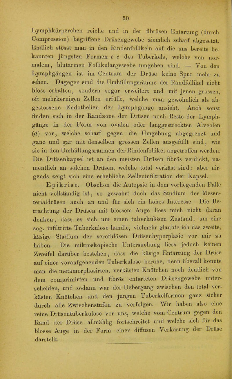 Lymphkörperclien reiche und in der fibrösen Entartung (durch Compression) begriftene Drüsengewebe ziemlich scharf abgesetzt. Endlich stösst man in den Rindenfollikeln auf die uns bereits be- kannten jüngsten Formen c c des Tuberkels, welche von nor- malem, blutarmen Follikulargewebe umgeben sind. — Von den Lymphgängen ist im Centrum der Drüse keine Spur mehr zu sehen. Dagegen sind die Umhüllungsräume der Randfollikel nicht bloss erhalten, sondern sogar erweitert und mit jenen grossen, oft mehrkernigen Zellen erfüllt, welche man gewöhnlich als ab gestossene Endothelien der Lymphgänge ansieht. Auch sonst finden sich in der Randzone der Drüsen noch Reste der Lymph- gänge in der Form von ovalen oder langgestreckten Alveolen (d) vor, welche scharf gegen die Umgebung abgegrenzt und ganz und gar mit denselben grossen Zellen ausgefüllt sind, wie sie in den Umhüllungsräumen der Rindenfollikel angetrofifen werden. Die Drüsenkapsel ist an den meisten Drüsen fibrös verdickt, na- mentlich an solchen Drüsen, welche total verkäst sind; aber nir- gends zeigt sich eine erhebliche Zelleninfiltration der Kapsel. Epikrise. Obschon die Autopsie in dem vorliegenden Falle nicht vollständig ist, so gewährt doch das Studium der Mesen- terialdrüsen auch an und für sich ein hohes Interesse. Die Be- trachtung der Drüsen mit blossem Auge liess mich nicht daran denken, dass es sich um einen tuberkulösen Zustand, um eine sog. infiltrirte Tuberkulose handle, vielmehr glaubte ich das zweite, käsige Stadium der scrofulösen Drüsenhyperplasie vor mir zu haben. Die mikroskopische Untersuchung liess jedoch keinen Zweifel darüber bestehen, dass die käsige Entartung der Drüse auf einer voi’aufgehenden Tuberkulose beruhe, denn überall konnte man die metamorphosirten, verkästen Knötchen noch deutlich von dem comprimirten und fibrös entarteten Drüsengewebe unter- scheiden, und sodann war der Uebergang zwischen den total ver- kästen Knötchen und den jungen Tuberkelforraen ganz sicher durch alle Zwischenstufen zu verfolgen. Wir haben also eine reine Drüsentuberkulose vor uns, welche vom Centrum gegen den Rand der Drüse allmählig fortschreitet und welche sich für das blosse Auge in der Form einer diffusen Verkäsung der Drüse darstellt.