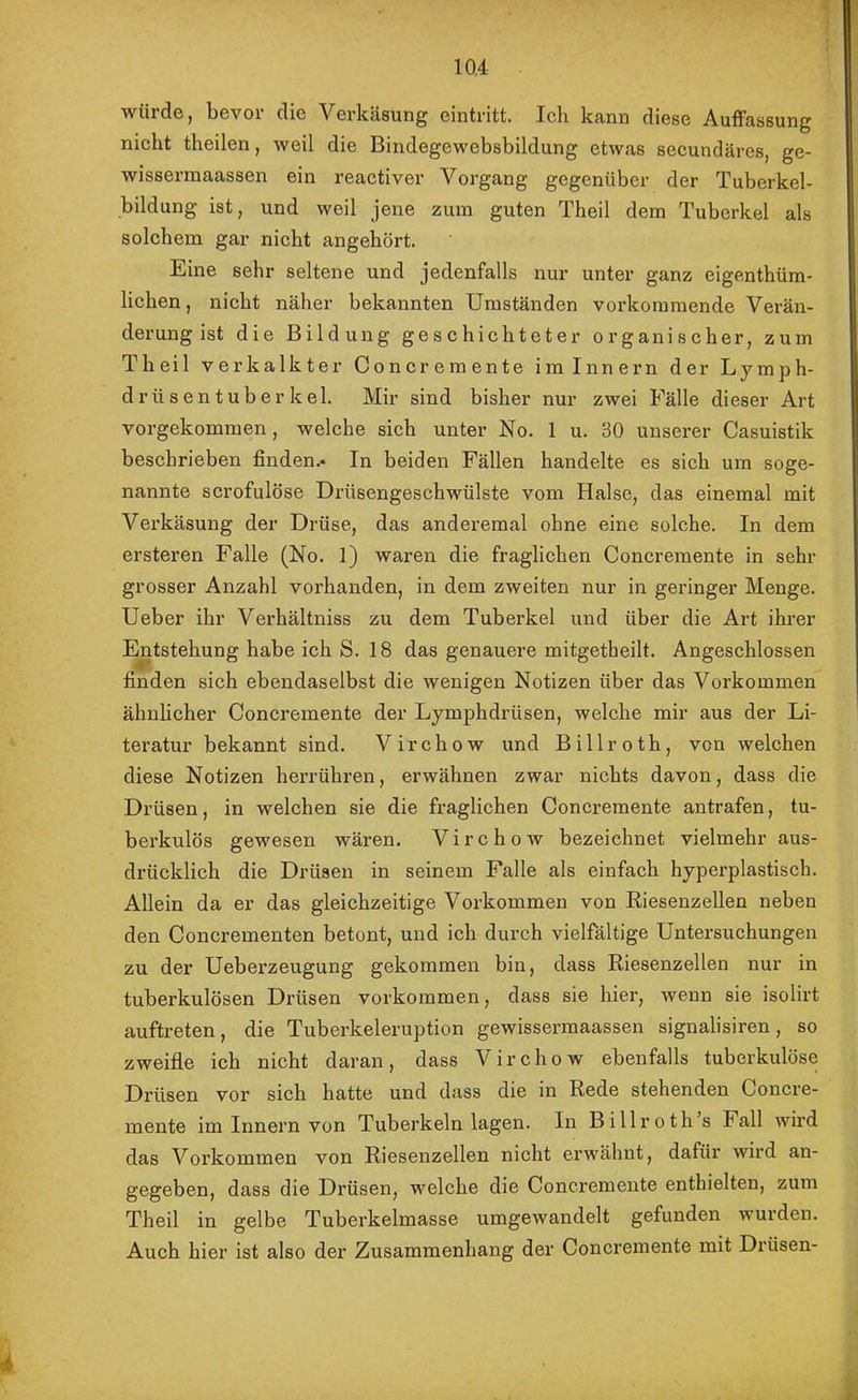 würde, bevor die Verkäsung eintritt. Ich kann diese Auffassung nicht theilen, weil die Bindegewebsbildung etwas secundäres, ge- wissermaassen ein reactiver Vorgang gegenüber der Tuberkel- bildung ist, und weil jene zuin guten Theil dem Tuberkel als solchem gar nicht angehört. Eine sehr seltene und jedenfalls nur unter ganz eigenthüm- lichen, nicht näher bekannten Umständen vorkoramende Verän- derung ist die Bildung geschichteter organischer, zum Theil verkalkter Concremente iminnern der Lymph- d rüs ent über kel. Mir sind bisher nur zwei Fälle dieser Art vorgekommen, welche sich unter No. 1 u. 30 unserer Casuistik beschrieben finden.- In beiden Fällen handelte es sich um soge- nannte scrofulöse Drüsengeschwülste vom Halse, das einemal mit Verkäsung der Drüse, das anderemal ohne eine solche. In dem ersteren Falle (No. 1) waren die fraglichen Concremente in sehr grosser Anzahl vorhanden, in dem zweiten nur in geringer Menge. Ueber ihr Verhältniss zu dem Tuberkel und über die Art ihrer Entstehung habe ich S. 18 das genauere mitgetheilt. Angeschlossen finden sich ebendaselbst die wenigen Notizen über das Vorkommen ähnlicher Concremente der Lymphdrüsen, welche mir aus der Li- teratur bekannt sind. V i r c h o w und B i 11 r o t h , von welchen diese Notizen herrühren, erwähnen zwar nichts davon, dass die Drüsen, in welchen sie die fraglichen Concremente antrafen, tu- berkulös gewesen wären. Virchow bezeichnet vielmehr aus- drücklich die Drüsen in seinem Falle als einfach hyperplastisch. Allein da er das gleichzeitige Vorkommen von Riesenzellen neben den Concrementen betont, und ich durch vielfältige Untersuchungen zu der Ueberzeugung gekommen bin, dass Riesenzellen nur in tuberkulösen Drüsen verkommen, dass sie hier, wenn sie isolirt auftreten, die Tuberkeleruption gewissermaassen signalisiren, so zweifle ich nicht daran, dass Virchow ebenfalls tuberkulöse Drüsen vor sich hatte und dass die in Rede stehenden Concre- mente im Innern von Tuberkeln lagen. In Billroth’s Fall wird das Vorkommen von Riesenzellen nicht erwähnt, dafür wird an- gegeben, dass die Drüsen, welche die Concremente enthielten, zum Theil in gelbe Tuberkelmasse umgewandelt gefunden wurden. Auch hier ist also der Zusammenhang der Concremente mit Drüsen-