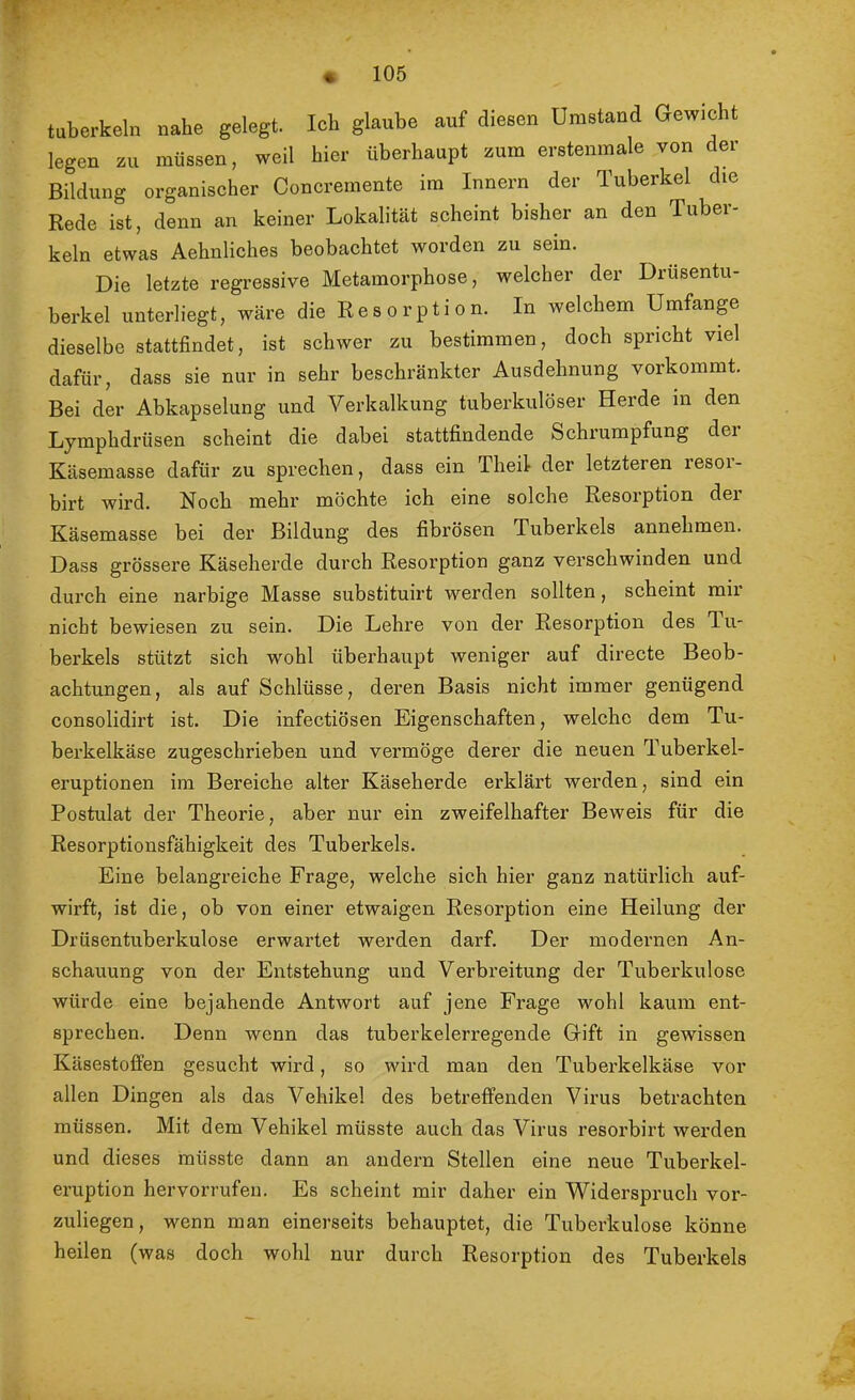 « tuberkeln nahe gelegt. Ich glaube auf diesen Umstand Gewicht legen zu müssen, weil hier überhaupt zum erstenmale von der Bildung organischer Concremente im Innern der Tuberkel die Rede ist, denn an keiner Lokalität scheint bisher an den Tuber- keln etwas Aehnliches beobachtet worden zu sein. Die letzte regressive Metamorphose, welcher der Drusentu- berkel unterliegt, wäre die Resorption. In welchem Umfanp dieselbe stattfindet, ist schwer zu bestimmen, doch spricht viel dafür, dass sie nur in sehr beschränkter Ausdehnung vorkommt. Bei der Abkapselung und Verkalkung tuberkulöser Herde in den Lymphdrüsen scheint die dabei stattfindende Schrumpfung der Käsemasse dafür zu sprechen, dass ein Theil der letzteren lesoi- birt wird. Noch mehr möchte ich eine solche Resorption der Käsemasse bei der Bildung des fibrösen Tuberkels annehmen. Dass grössere Käseherde durch Resorption ganz verschwinden und durch eine narbige Masse substituirt werden sollten, scheint mir nicht bewiesen zu sein. Die Lehre von der Resorption des Tu- berkels stützt sich wohl überhaupt weniger auf directe Beob- achtungen, als auf Schlüsse, deren Basis nicht immer genügend consolidirt ist. Die infectiösen Eigenschaften, welche dem Tu- berkelkäse zugeschrieben und vermöge derer die neuen Tuberkel- eruptionen im Bereiche alter Käseherde erklärt werden, sind ein Postulat der Theorie, aber nur ein zweifelhafter Beweis für die Resorptionsfähigkeit des Tuberkels. Eine belangreiche Frage, welche sich hier ganz natürlich auf- wirft, ist die, ob von einer etwaigen Resorption eine Heilung der Drüsentuberkulose erwartet werden darf. Der modernen An- schauung von der Entstehung und Verbreitung der Tuberkulose würde eine bejahende Antwort auf jene Frage wohl kaum ent- sprechen. Denn wenn das tuberkelerregende Gift in gewissen Käsestoffen gesucht wird, so wird man den Tuberkelkäse vor allen Dingen als das Vehikel des betreffenden Virus betrachten müssen. Mit dem Vehikel müsste auch das Virus resorbirt werden und dieses müsste dann an andern Stellen eine neue Tuberkel- eruption hervorrufen. Es scheint mir daher ein Widerspruch vor- zuliegen, wenn man einerseits behauptet, die Tuberkulose könne heilen (was doch wohl nur durch Resorption des Tuberkels