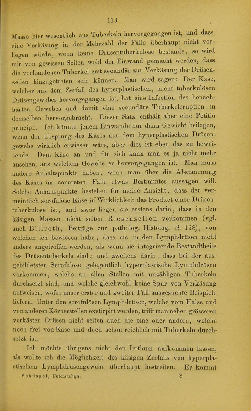 Masse hier wesentlich aus Tuberkeln hervorgegangen ist, und dass eine Verkcäsung in der Mehrzahl der Fälle überhaupt nicht vor- liegen würde, wenn keine Drüsentuberkulose bestände, so wird mir von gewissen Seiten wohl der Einwand gemacht werden, dass die vorhandenen Tuberkel erst secundär zur Verkäsung der Drüsen- zellen hinzugetreten sein können. Man wird sagen: Der Käse, welcher aus dem Zerfall des hyperplastischen, nicht tuberkulösen Drüsengewebes hervorgegangen ist, hat eine Infection des benach- barten Gewebes und damit eine secundäre Tuberkeleruption in demselben hervorgebracht. Diesei' Satz enthält aber eine Petitio principii. Ich könnte jenem Einwande nur dann Gewicht beilegen, wenn der Ursprung des Käses aus dem hyperplastischen Drüsen- o-ewebe wirklich erwiesen wäre, aber dies ist eben das zu bewei- Ö sende. Dem Käse an und für sich kann man es ja nicht mehr ansehen, aus welchem Gewebe er hervorgegangen ist. Man muss andere Anhaltspunkte haben, wenn man über die Abstammung des Käses im concreten Falle etwas Bestimmtes aussagen will. Solche Anhaltspunkte bestehen für meine Ansicht, dass der ver- meintlich scrofulöse Käse in Wirklichkeit das Product einer Drüsen- tuberkulose ist, und zwar liegen sie erstens darin, dass in den käsigen Massen nicht selten Riesen zellen verkommen (vgl. auch Billroth, Beiträge zur patholog. Histolog. S. 158), von welchen ich bewiesen habe , dass sie in den Lymphdrüsen nicht anders angetroffen werden, als wenn sie integrirende Bestandtheile des Drüsentuberkels sind; und zweitens darin, dass bei der aus- gebildetsten Scrofulose gelegentlich hyperplastische Lymphdrüsen Vorkommen, welche an allen Stellen mit unzähligen Tuberkeln durchsetzt sind, und welche gleichwohl keine Spur von Verkäsung aufweisen, wofür unser erster und zweiter Fall ausgesuchte Beispiele liefern. Unter den scrofulösen Lymphdrüsen, welche vom Halse und von anderen Körperstellen exstirpirt werden, trifft man neben grösseren verkästen Drüsen nicht selten auch die eine oder andere, welche noch frei von Käse und doch schon reichlich mit Tuberkeln durch- setzt ist. Ich möchte übrigens nicht den Irrthum auf kommen lassen, als wollte ich die Möglichkeit des käsigen Zerfalls von hyperpla- stischem Lymphdrüsengewebe überhaupt bestreiten. Er kommt Scliüppel, Untorsuclign. 8