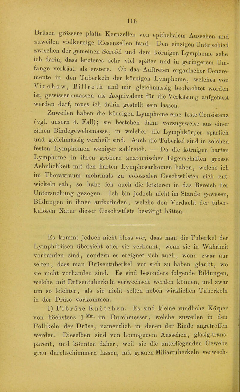 Drüsen grössere platte Kernzellen von epithelialem Aussehen und zuweilen vielkernige Riesenzellen fand. Den einzigen Unterschied zwischen der gemeinen Scrofel und dem körnigen Lymphome sehe ich dann, dass letzteres sehr viel später und in geringerem Um- fange verkäst, als erstere. Ob das Auftreten organischer Concre- mente in den Tuberkeln der körnigen Lymphome, welches von Virchow, Billroth und mir gleichmässig beobachtet worden ist, gewisser maassen als Aequivalent für die Verkäsung aufgefasst werden darf, muss ich dahin gestellt sein lassen. Zuweilen haben die körnigen Lymphome eine feste Consistenz (vgl. unsern 4. Fall); sie bestehen dann vorzugsweise aus einer zähen Bindegewebsmasse, in welcher die Lymphkörper spärlich und gleichmässig vertheilt sind. Auch die Tuberkel sind in solchen festen Lymphomen weniger zahlreich. — Da die körnigen harten Lymphome in ihren gröbern anatomischen Eigenschaften grosse Aehnlichkeit mit den harten Lymphosarkomen haben, welche ich im Thoraxraum mehrmals zu colossalen Geschwülsten sich ent- wickeln sah, so habe ich auch die letzteren in das Bereich der Untersuchung gezogen. Ich bin jedoch nicht im Stande gewesen, Bildungen in ihnen aufzufinden, welche den Verdacht der tuber- kulösen Natixr dieser Geschwülste bestätigt hätten. Es kommt jedoch nicht bloss vor, dass man die Tuberkel der Lymphdrüsen übersieht oder sie verkennt, wenn sie in Wahrheit vorhanden sind, sondern es ereignet sich auch, wenn zwar nur selten, dass man Drüsentuberkel vor sich zu haben glaubt, wo sie nicht vorhanden sind. Es sind besonders folgende Bildungen, welche mit Drüsentuberkeln verwechselt werden können, und zwar um so leichter, als sie nicht selten neben wirklichen Tuberkeln in der Drüse verkommen. 1) Fibröse Knötchen. Es sind kleine rundliche Körper von höchstens 1 im Durchmesser, welche zuweilen in den Follikeln der Drüse, namentlich- in denen der Rinde angetrofien werden. Dieselben sind von homogenem Aussehen, glasig-trans- parent, und könnten daher, weil sie die unterliegenden Gewebe grau durchschimmern lassen, mit grauen Miliartuberkeln verwech-