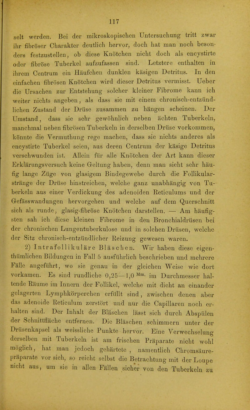 seit werden. Bei der mikroskopischen Untersuchung tritt zwar ihr fibröser Charakter deutlich hervor, doch hat man noch beson- ders festzustellen, ob diese Knötchen nicht doch als encystirte oder fibröse Tuberkel aufzufassen sind. Letztere enthalten in ihrem Centrum ein Häufchen dunklen käsigen Detritus. In den einfachen fibrösen Knötchen wird dieser Detritus vermisst. Ueber die Ursachen zur Entstehung solcher kleiner Fibrome kann ich weiter nichts angeben, als dass sie mit einem chronisch-entzünd- lichen Zustand der Di-üse zusammen zu hängen scheinen. Der Umstand, dass sie sehr gewöhnlieh neben ächten Tuberkeln, manchmal neben fibrösen Tuberkeln in derselben Drüse verkommen, könnte die Vermuthung rege machen, dass sie nichts anderes als encystirte Tuberkel seien, aus deren Centrum der käsige Detritus verschwunden ist. Allein für alle Knötchen der Art kann dieser Erklärungsversuch keine Geltung haben, denn man sieht sehr häu- fig lange Züge von glasigem Bindegewebe durch die Follikular- stränge der Drüse hinstreiehen, welche ganz unabhängig von Tu- berkeln aus einer Verdickung des adenoiden Reticulums und der Gefässwandungen hervoi’gehen und welche auf dem Querschnitt sich als runde, glasig-fibröse Knötchen darstellen. — Am häufig- sten sah ich diese kleinen Fibrome in den Bronchialdrüsen bei der chronischen Lungentuberkulose und in solchen Drüsen, welche der Sitz chronisch-entzündlicher Reizung gewesen waren. 2) Intrafollikuläre Bläschen. Wir haben diese eigen- thümlichen Bildungen in Fall 5 ausführlich beschrieben und mehrere Fälle angeführt, wo sie genau in der gleiehen Weise wie dort vorkamen. Es sind rundliche 0,25—im Durchmesser hal- tende Räume im Innern der Follikel, welche mit dicht an einander gelagerten Lymphkörperchen erfüllt sind, zwischen denen aber das adenoide Reticulum zerstört und nur die Capillaren noch er- halten sind. Der Inhalt der Bläschen lässt sich durch Abspülen der Schnittfläche entfernen. Die Bläschen schimmern unter der Drüsenkapsel als weissliche Punkte hervor. Eine Verwechselung derselben mit Tuberkeln ist am frischen Präparate nicht wohl möglich, hat man jedoch gehärtete , namentlich Chromsäure- präparate vor sich, so reicht selbst die Betrachtung mit der Loupe nicht aus, um sie in allen Fällen sicher von den Tuberkeln zu