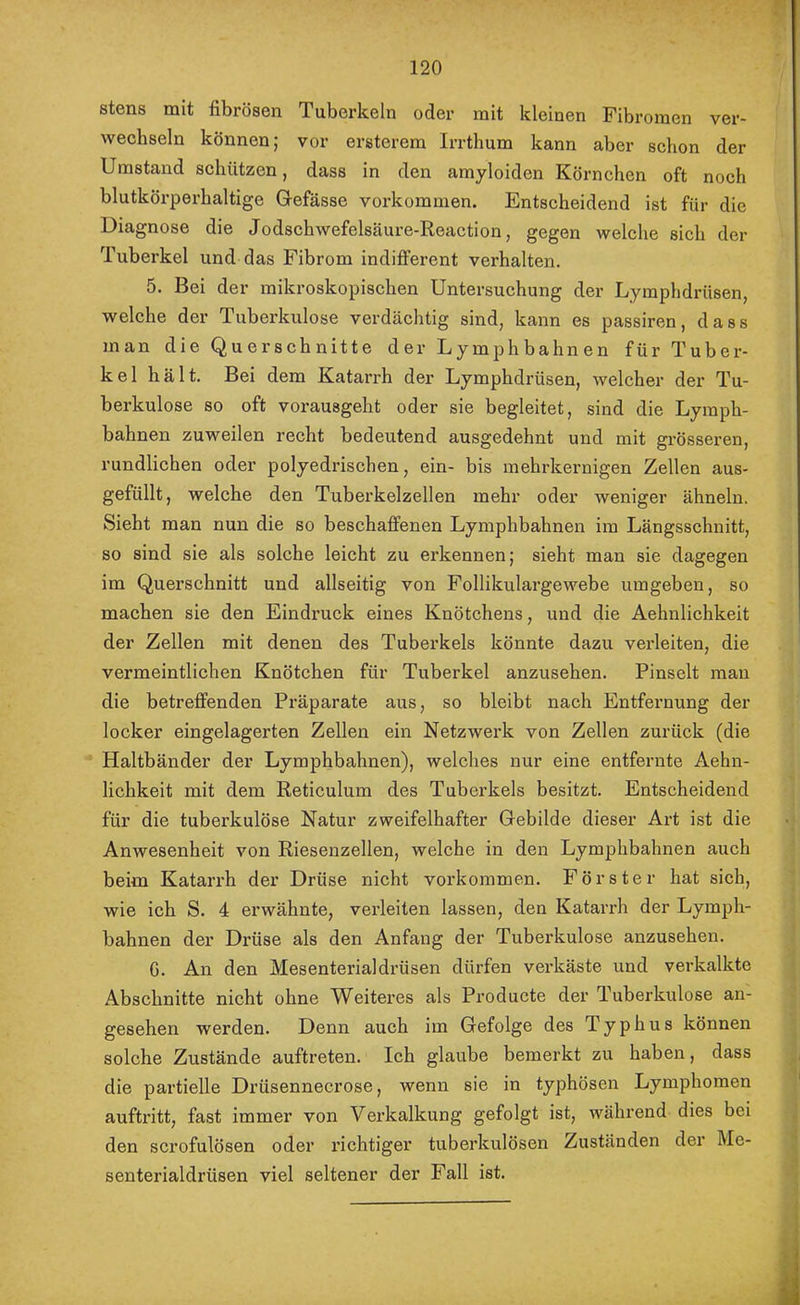 stens mit fibrösen Tuberkeln oder mit kleinen Fibromen ver- wechseln können; vor ersterem Irrthum kann aber schon der Umstand schützen, dass in den amyloiden Körnchen oft noch blutkörperhaltige Grefässe Vorkommen. Entscheidend ist für die Diagnose die Jodschwefelsäure-Reaction, gegen welche sich der Tuberkel und das Fibrom indifferent verhalten. 5. Bei der mikroskopischen Untersuchung der Lymphdrüsen, welche der Tuberkulose verdächtig sind, kann es passiren, dass man die Querschnitte der Lymphbahnen für Tuber- kel hält. Bei dem Katarrh der Lymphdrüsen, welcher der Tu- berkulose so oft vorausgeht oder sie begleitet, sind die Lyraph- bahnen zuweilen recht bedeutend ausgedehnt und mit grösseren, rundlichen oder polyedrischen, ein- bis inehrkernigen Zellen aus- gefüllt, welche den Tuberkelzellen mehr oder weniger ähneln. Sieht man nun die so beschaffenen Lymphbahnen im Längsschnitt, so sind sie als solche leicht zu erkennen; sieht man sie dagegen im Querschnitt und allseitig von Follikulargewebe umgeben, so machen sie den Eindruck eines Knötchens, und die Aehnlichkeit der Zellen mit denen des Tuberkels könnte dazu verleiten, die vermeintlichen Knötchen für Tuberkel anzusehen. Pinselt man die betreffenden Präparate aus, so bleibt nach Entfernung der locker eingelagerten Zellen ein Netzwei'k von Zellen zurück (die Haltbänder der Lymphbahnen), welches nur eine entfernte Aehn- lichkeit mit dem Reticulum des Tuberkels besitzt. Entscheidend für die tuberkulöse Natur zweifelhafter Gebilde dieser Art ist die Anwesenheit von Riesenzellen, welche in den Lymphbahnen auch beim Katarrh der Drüse nicht Vorkommen. Förster hat sich, wie ich S. 4 erwähnte, verleiten lassen, den Katarrh der Lymph- bahnen der Drüse als den Anfang der Tuberkulose anzusehen. G. An den Mesenterialdrüsen dürfen verkäste und verkalkte Abschnitte nicht ohne Weiteres als Producte der Tuberkulose an- gesehen werden. Denn auch im Gefolge des Typhus können solche Zustände auftreten. Ich glaube bemerkt zu haben, dass die partielle Drüsennecrose, wenn sie in typhösen Lymphomen auftritt, fast immer von Verkalkung gefolgt ist, während dies bei den scrofulösen oder richtiger tuberkulösen Zuständen der Me- senterialdrüsen viel seltener der Fall ist.