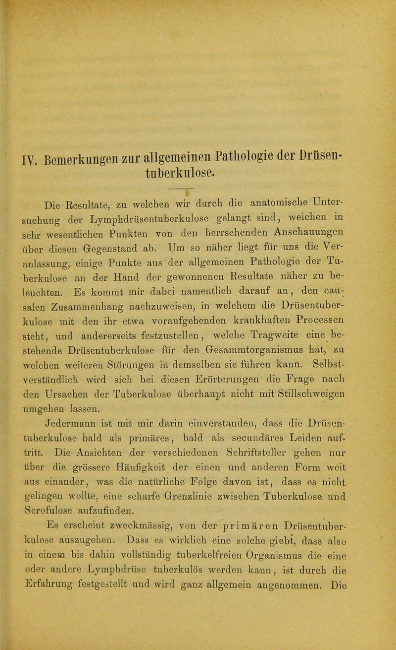 IV. Bemerkungen zur allgemeinen Patliologie der Drüsen- tuüerknlose. r Die Resultate, zu welchen wir durch die anatomische Unter- suchung der Lymphdrüsentuberkulose gelangt sind, weichen in sehr wesentlichen Punkten von den herrschenden Anschauungen über diesen Gegenstand ab. Um so näher liegt für uns die Ver- anlassung, einige Punkte aus der allgemeinen Pathologie der Tu- berkulose an der Hand der gewonnenen Resultate näher zu be- leuchten. Es kommt mir dabei namentlich darauf an, den cau- salen Zusammenhang nachzuweisen, in welchem die Drüsentuber- kulose mit den ihr etwa voraufgehenden krankhaften Processen steht, und andererseits festzustellen, welche Tragweite eine be- stehende Drüsentuberkulose für den Gesammtorganismus hat, zu welchen weiteren Störungen in demselben sie fühi’en kann. Selbst- verständlich wird sich bei diesen Erörterungen die Frage nach den Ursachen der Tuberkulose überhaupt nicht mit Stillschweigen umgehen lassen. Jedermann ist mit mir darin einverstanden, dass die Drüsen- tuberkulose bald als primäres, bald als secundäres Leiden auf- tritt. Die Ansichten .der verschiedenen Schriftsteller gehen nur über die grössere Häufigkeit der einen und anderen Form weit aus einander, was die natürliche Folge davon ist, dass es nicht gelingen wollte, eine scharfe Grenzlinie zwischen Tuberkulose und Scrofulose aufzufinden. Es erscheint zweckmässig, von der primären Drüsentuber- kulose auszugehen. Dass es wirklich eine solche giebt, dass also in einem bis dahin vollständig tuberkelfreien Organismus die eine oder andere Lymphdrüse tuberkulös werden kann, ist durch die Erfahrung festgestellt und wird ganz allgemein angenommen. Die