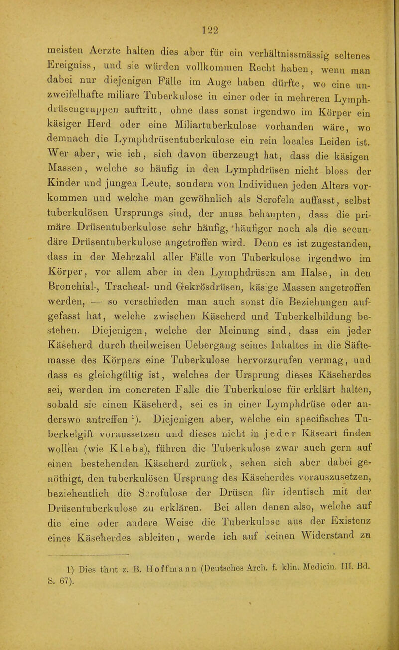 meisten Aerzte halten dies aber für ein verhältnissmässig seltenes Lreigniss, und sie würden vellkoimncn Reelit haben, Avenn man dabei nur diejenigen Fälle ini Auge haben dürfte, wo eine un- zAveitelhafte miliare Tuberkulose in einer oder in mehreren Lyinph- drüsengruppen auftritt, ohne dass sonst irgendwo im Körper ein käsiger Herd oder eine Miliartuberkulose vorhanden wäre, wo demnach die Lymphdrüsentuberkulose ein rein locales Leiden ist. Wer aber, wie ich, sich davon überzeugt hat, dass die käsigen Massen, welche so häufig in den Lymphdrüsen nicht bloss der Kinder und jungen Leute, sondern von Individuen jeden Alters Vor- kommen und welche man gewöhnlich als Scrofeln auffasst, selbst tuberkulösen Ursprungs sind, der muss behaupten, dass die pri- märe Drüsentuberkulose sehr häufig, 'häufiger noch als die secun- däre Drüsentuberkulose angetroffen wird. Denn es ist zugestanden, dass in der Mehrzahl aller Fälle von Tuberkulose irgendwo im Körper, vor allem aber in den Lymphdrüsen am Halse, in den Bronchial-, Tracheal- und Gekrösdrüsen, käsige Massen angetroffen werden, — so verschieden man auch sonst die Beziehungen auf- gefasst hat, welche zwischen Käseherd und Tuberkelbildung be- stehen. Diejenigen, welche der Meinung sind, dass ein jeder Käseherd durch theilweisen Uebergang seines Inhaltes in die Säfte- masse des Körpers eine Tuberkulose hervorzurufen vermag, und dass es gleichgültig ist, welches der Ursprung dieses Käseherdes sei, werden im concreten Falle die Tuberkulose für erklärt halten, sobald sie einen Käseherd, sei es in einer Lymphdrüse oder an- derswo antreffen ^). Diejenigen aber, welche ein specifisches Tu- berkelgift voraussetzen und dieses nicht in jeder Käseart finden wollen (wie Klebs), führen die Tuberkulose zwar auch gern auf einen bestehenden Käseherd zurück, sehen sich aber dabei ge- nöthigt, den tuberkulösen Ursprung des Käseherdes vorauszusetzen, beziehentlich die Scrofulose der Drüsen für identisch mit der Drüsentuberkulose zu erklären. Bei allen denen also, welche auf die eine oder andere Weise die Tuberkulose aus der Lxistenz eines Käseherdes ableiten, werde ich auf keinen Widerstand zu 1) Dies thnt z. ß. Hoffmann (Deutsches Arch. f. kliu. Mcdiciu. III. Eil. b. 67).