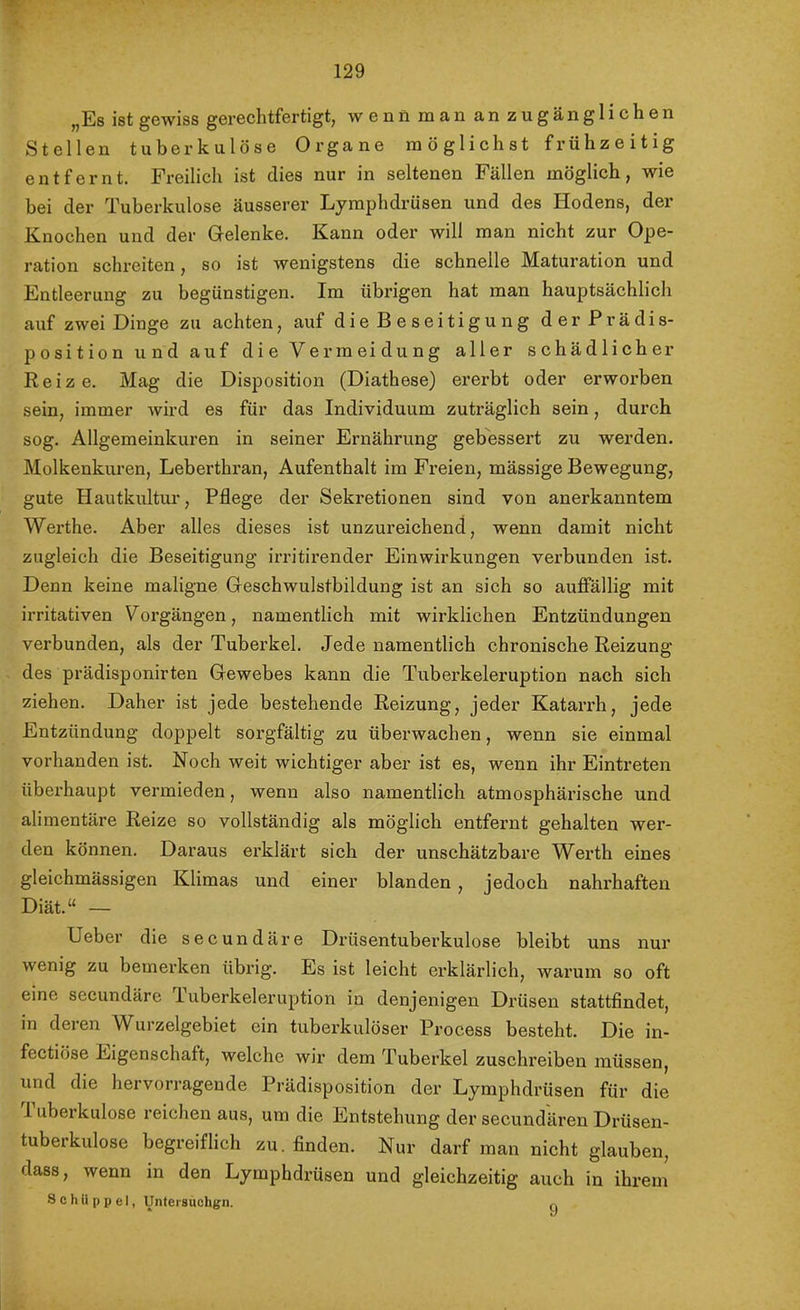 V 129 „Es ist gewiss gerechtfertigt, wennmananzugänglichen Stellen tuberkulöse Organe möglichst frühzeitig entfernt. Freilich ist dies nur in seltenen Fällen möglich, wie bei der Tuberkulose äusserer Lymphdrüsen und des Hodens, der Knochen und der Grelenke. Kann oder will man nicht zur Ope- ration schreiten, so ist wenigstens die schnelle Maturation und Entleerung zu begünstigen. Im übrigen hat man hauptsächlich auf zwei Dinge zu achten, auf dieBeseitigung derPrädis- position und auf die Vermeidung aller schädlicher Reize. Mag die Disposition (Diathese) ererbt oder erworben sein, immer wird es für das Individuum zuträglich sein, durch sog. Allgemeinkuren in seiner Ernährung gebessert zu werden. Molkenkuren, Leberthran, Aufenthalt im Fi’eien, mässige Bewegung, gute Hautkultur, Pflege der Sekretionen sind von anerkanntem Werthe. Aber alles dieses ist unzureichend, wenn damit nicht zugleich die Beseitigung irritirender Einwirkungen verbunden ist. Denn keine maligne Geschwulstbildung ist an sich so auffällig mit irritativen Vorgängen, namentlich mit wirklichen Entzündungen verbunden, als der Tuberkel. Jede namentlich chronische Reizung des prädisponirten Gewebes kann die Tuberkeleruption nach sich ziehen. Daher ist jede bestehende Reizung, jeder Katarrh, jede Entzündung doppelt sorgfältig zu überwachen, wenn sie einmal vorhanden ist. Noch weit wichtiger aber ist es, wenn ihr Eintreten überhaupt vermieden, wenn also namentlich atmosphärische und alimentäre Reize so vollständig als möglich entfernt gehalten wer- den können. Daraus erklärt sich der unschätzbare Werth eines gleichmässigen Klimas und einer blanden , jedoch nahrhaften Diät.“ — Heber die secundäre Drüsentuberkulose bleibt uns nur wenig zu bemerken übrig. Es ist leicht ex’klärlich, warum so oft eine secundäre Tuberkeleruption in denjenigen Drüsen stattfindet, in deren Wurzelgebiet ein tuberkulöser Process besteht. Die in- fectiöse Eigenschaft, welche wir dem Tuberkel zuschreiben müssen, und die hervorragende Prädisposition der Lymphdrüsen für die I uberkulose reichen aus, um die Entstehung der secundären Drüsen- tuberkulose begreiflich zu. finden. Nur darf man nicht glauben, dass, wenn in den Lymphdrüsen und gleichzeitig auch in ihi’em Schiippel, Untersuchgn. 9