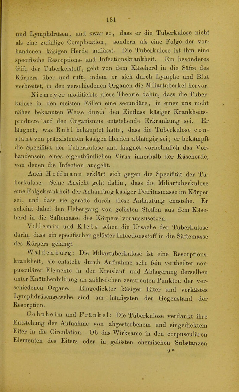 und Lymphdrüsen, und zwar so, dass er die Tuberkulose nicht als eine zufällige Complication, sondern als eine Folge der vor- handenen käsigen Herde auffasst. Die Tuberkulose ist ihm eine specifische Resorptions- und Infectionskrankheit. Ein besonderes Gift, der TuberkelstofF, geht von dem Käseherd in die Säfte des Körpers über und ruft, indem er sich durch Lymphe und Blut verbreitet, in den verschiedenen Organen die Miliartuberkel hervor. Niemeyer modificirte diese Theorie dahin, dass die Tuber- kulose in den meisten Fällen eine secundäre, in einer uns nicht näher bekannten Weise durch den Einfluss käsiger Krankheits- producte auf den Organismus entstehende Erkrankung sei. Er läugnet, was Buhl behauptet hatte, dass die Tuberkulose con- stant von präexistenten käsigen Herden abhängig sei; er bekämpft die Specifität der Tuberkulose und läugnet vornehmlich das Vor- handensein eines eigenthümlichen Virus innerhalb der Käseherde, von denen die Infection ausgeht. Auch H 0 f f m a n n erklärt sich gegen die Specifität der Tu- berkulose. Seine Ansicht geht dahin, dass die Miliartuberkulose eine Folgekrankheit der Anhäufung käsiger Detritusmasse im Körper sei, und dass sie gerade durch diese Anhäufung entstehe. Er scheint dabei den Uebergang von gelösten Stoffen aus dem Käse- herd in die Säftemasse des Körpers ‘ vorauszusetzen. Villemin und Klebs sehen die Ursache der Tuberkulose darin, dass ein specifischer gelöster Infectionsstoff in die Säftemasse des Körpers gelangt. Waldenburg: Die Miliartuberkulose ist eine Resorptions- krankheit, sie entsteht durch Aufnahme sehr fein vertheilter cor- pusculärer Elemente in den Kreislauf und Ablagernng derselben unter Knötchenbildung an zahlreichen zerstreuten Punkten der ver- schiedenen Organe. Eingedickter käsiger Eiter und verkästes Lymphdrüsengewebe sind am häufigsten der Gegenstand der Resorption. Cohnheim und Fränkel: Die Tuberkulose verdankt ihre Entstehung der Aufnahme von abgestorbenem und eingedicktem Eiter in die Circulation. Ob das Wirksame in den corpusculären Elementen des Eiters oder in gelösten chemischen Substanzen 9*