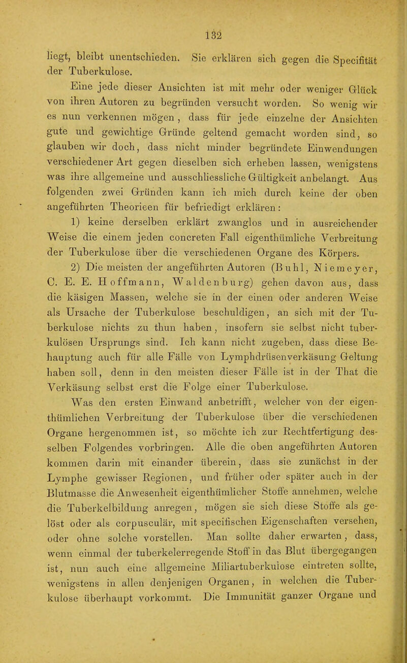 liegt, bleibt unentsehieclen. Sie erklären sich gegen die Specifität der Tuberkulose. Eine jede dieser Ansichten ist mit mehr oder weniger Grlück von ihren Autoi’en zu begründen versucht worden. So wenig wir es nun verkennen mögen , dass für jede einzelne der Ansichten gute und gewichtige Gründe geltend gemacht worden sind, so glauben wir doch, dass nicht minder begründete Einwendungen verschiedener Art gegen dieselben sich erheben lassen, wenigstens was ihre allgemeine und ausschliessliche Gültigkeit anbelangt. Aus folgenden zwei Gründen kann ich mich durch keine der oben angeführten Theorieen für befriedigt erklären: 1) keine derselben erklärt zwanglos und in ausreichender Weise die einem jeden concreten Fall eigenthümliche Verbreitung der Tuberkulose über die verschiedenen Organe des Körpers. 2) Die meisten der angeführten Autoren (Buhl, Niemeyer, C. E. E. H offmann, Waldenburg) gehen davon aus, dass die käsigen Massen, welche sie in der einen oder anderen Weise als Ursache der Tuberkulose beschuldigen, an sich mit der Tu- berkulose nichts zu thun haben, insofern sie selbst nicht tuber- kulösen Ursprungs sind. Ich kann nicht zugeben, dass diese Be- hauptung auch für alle Fälle von Lymphdrüsenverkäsung Geltung haben soll, denn in den meisten dieser Fälle ist in der That die Verkäsung selbst erst die Folge einer Tuberkulose. Was den ersten Einwand anbetrifft, welcher von der eigen- thümlichen Verbreitung der Tuberkulose über die verschiedenen Organe hergenommen ist, so möchte ich zur Rechtfertigung des- selben Folgendes verbringen. Alle die oben angeführten Autoren kommen darin mit einander überein, dass sie zunächst in der Lymphe gewisser Regionen, und früher oder später auch in der Blutmasse die Anwesenheit eigenthümlicher Stoffe annehmen, welche die Tuberkelbildung anregen, mögen sie sich diese Stoffe als ge- löst oder als corpusculär, mit specifischen Eigenschaften versehen, oder ohne solche vorstellen. Man sollte daher erwarten, dass, wenn einmal der tuberkelerregende Stoff in das Blut übergegangen ist, nun auch eine allgemeine Miliartuberkulose eintreten sollte, wenigstens in allen denjenigen Organen, in welchen die Tubei- kulose überhaupt vorkommt. Die Immunität ganzer Organe und