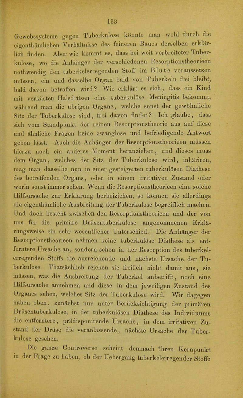 OewebssystcinG gegen Tuberkulose könnte man wohl duicli die cigentbilinlichen VerhUltJiisse des feineren Baues derselben eikkii* lieh finden. Aber wie kommt es, dass bei weit verbreiteter Tuber- kulose, wo die Anhänger der versehiedenen Resorptionstheorieen nothwendig’ den tuberkelerregenden Stoff im Blute voraussetzen, müssen, ein und dasselbe Organ bald von luberkeln frei bleibt, bald davon betroffen wird? Wie erklärt es sich, dass ein Kind mit verkästen Halsdrüsen eine tuberkulöse Meningitis bekommt, während man die übrigen Organe, welche sonst der gewöhnliche Sitz der Tuberkulose sind, frei davon findet? Ich glaube, dass sich vom Standpunkt der reinen Resorptionstheorie aus auf diese und ähnliche Fragen keine zwanglose und befriedigende Antwort geben lässt. Auch die Anhänger der Resorptionstheorieen müssen hierzu noch ein anderes Moment heranziehen, und dieses muss dem Organ, welches der Sitz der Tuberkulose wird, inhäriren, mag man dasselbe nun in einer gesteigerten tuberkulösen Diathese des betreffenden Organs, oder in einem irritativen Zustand oder worin sonst immer sehen. Wenn die Resorptionstheorieen eine solche Hilfsursache zur Erklärung herbeiziehen, so können sie allerdings die eigenthümliche Ausbreitung der Tuberkulose begreiflich machen. Und doch besteht zwischen den Resorptionstheorieen und der von uns für die primäre Drüsentuberkulose angenommenen Erklä- rungsweise ein sehr wesentlicher Unterschied. Die Anhänger der Resorptionstheorieen nehmen keine tuberkulöse Diathese als ent- ferntere Ursache an, sondern sehen in der Resorption des tuberkel- erregenden Stoffs die ausreichende und nächste Ursache der Tu- berkulose. Thatsächlich reichen sie freilich nicht damit aus, sie müssen, was die Ausbreitung der Tuberkel anbetrifft, noch eine Hilfsursache annehmen und diese in dem jeweiligen Zustand des Organes sehen, welches Sitz der Tuberkulose wird. Wir dagegen haben oben, zunächst nur unter Berücksichtigung der primären Drüsentuberkulose, in der tuberkulösen Diathese des Individuums die entferntere, prädisponirende Ursache, in dem irritativen Zu- stand der Drüse die veranlassende, nächste Ursache der Tuber- kulose gesehen. Die ganze Controverse scheint demnach Ihren Kernpunkt in der Frage zu haben, ob der Uebergang tuberkelcrregender Stoffe