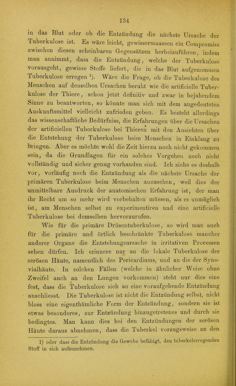 in das Blut oder ob die Entzündung die nächste Ursache der luberkulose ist. Es wäre leicht, gewisserinaassen ein Conipromiss zwischen diesen scheinbaren Gegensätzen herbeizuführen, indem man annimmt, dass die Entzündung, welche der Tuberkulose vorausgeht, gewisse Stoffe liefert, die in das Blut aufgenoranien Tuberkulose erregen ^). Wäre die Frage, ob die Tuberkulose des Menschen auf denselben Ursachen beruht wie die artificielle Tuber- kulose der Thiere, schon jetzt definitiv und zwar in bejahendem Sinne zu beantworten, so könnte man sich mit dem angedeuteten Auskunftsmittel vielleicht zufrieden geben. Es besteht allerdings das wissenschaftliche Bedürfniss, die Erfahrungen über die Ursachen der artificiellen Tuberkulose bei Thieren mit den Ansichten über die Entstehung der Tuberkulose beim Menschen in Einklang zu bringen. Aber es möchte wohl die Zeit hierzu noch nicht gekommen sein, da die Grundlagen für ein solches Vorgehen noch nicht vollständig und sicher genug vorhanden sind. Ich ziehe es deshalb vor, vorläufig noch die Entzündung als die nächste Ursache der primären Tuberkulose beim Menschen anzusehen, weil dies der unmittelbare Ausdruck der anatomischen Erfahrung ist, der man ihr Recht um so mehr wird Vorbehalten müssen, als es unmöglich ist, am Menschen selbst zu experimentiren und eixie artificielle Tuberkulose bei demselben hervorzurufen. Wie für die primäre Drüsentuberkulose, so wird man auch für die primäre und örtlich beschränkte Tuberkulose mancher anderer Organe die Entstehungsursache in irritativen Processen sehen dürfen. Ich erinnere nur an die lokale Tuberkulose der serösen Häute, namentlich des Pericardiums, und an die der Syno- vialhäute. In solchen Fällen (welche in ähnlicher Weise ohne Zweifel auch an den Lungen Vorkommen) steht nur dies eine fest, dass die Tuberkulose sich an eine voraufgehende Entzündung anschliesst. Die Tuberkulose ist nicht die Entzündung selbst, nicht bloss eine eigenthümliche Form der Entzündung, sondern sie ist etwas besonderes, zur Entzündung hinzugetretenes und durch sie bedingtes. Man kann dies bei den Entzündungen der serösen Häute daraus abnehmen, dass die Tuberkel vorzugsweise an den 1) oder dass die Entzündung die Gewebe befähigt, den tuberkelerregenden Stoff in sich aufzunehmen.