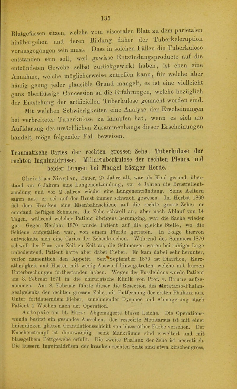Blutgefässen sitzen, welche vom visceralen Blatt zu dem parietalen hinübcrgchen und deren Bildung daher der Tubcrkeleruptiou vorausgegangen sein muss. Dass in solchen Fällen die Tuberkulose entstanden sein soll, weil gewisse Entzündungsproducte auf die entzündeten Gewebe selbst zurückgewirkt haben, ist eben eine Annahme, welche möglicherweise zuti’eflen kann, für welche aber häufig genug jeder plausible Grund mangelt, es ist eine vielleicht ganz überflüssige Concession an die Erfahrungen, welche bezüglich der Entstehung der artificiellen Tuberkulose gemacht worden sind. Mit welchen Schwierigkeiten eine Analyse der Erscheinungen bei verbreiteter Tuberkulose zu kämpfen hat, wenn es sich um Aufklärung des ursächlichen Zusammenhangs dieser Erscheinungen handelt, möge folgender Fall beweisen. Traumatisclie Caries der rechten grossen Zehe, Tuberkulose der rechten Inguinaldrüsen. Miliartuberkulose der rechten Pleura und beider Lungen bei Mangel käsiger Herde. Christian Ziegler, Bauer, 27 Jahre alt, war als Kind gesund, über- stand vor 6 Jahren eine Lungenentzündung, vor 4 Jahren die Brustfellent- zündung und vor 2 Jahren wieder eine Lungenentzündung. Seine Aeltern sagen aus, er sei auf der Brust immer schwach gewesen. Im Herbst 1869 fiel dem Kranken eine Eisenbahnschiene auf die rechte grosse Zehe: er empfand heftigen Schmerz, die Zehe schwoll an, aber nach Ablauf von 14 Tagen, während welcher Patient übrigens herum ging, war die Sache wieder gut. Gegen Neujahr 1870 wurde Patient auf die gleiche Stelle, wo die Schiene aufgefallen war, von einem Pferde getreten. In Folge hiervon enhvickelte sich eine Caries der Zehenknochen. Während des Sommers 1870 schwoU der Fuss von Zeit zu Zeit an, die Schmerzen waren bei ruhiger Lage unbedeutend, Patient hatte aber dabei Fieber. Er kam dabei sehi- herunter, verlor namentlich den Appetit. Seit^September 1870 ist Diarrhoe, Kurz- athmigkeit und Husten mit wenig Auswarf hinzugetreten, welche mit kurzen Unterbrechungen fortbestanden haben. Wegen des Fussleidens wurde Patient am 3. Februar 1871 in die chirurgische Klinik von Prof. v. Bruns aufge- nommen. Am 8. Februar führte dieser die Resection des Metatai'so-Phalan- gealgelenks der rechten grosseri Zehe mit Entfernung der ersten Phalanx aus. Unter fortdauerndem Fieber, zunehmender Dyspnoe und Abmagerung starb Patient 4 Wochen nach der Operation. Autopsie am 14. März: Abgemagerte blasse Leiche. Die Operations- wunde besitzt ein gesundes Aussehen, der resecirte Metatarsus ist mit einer liniendicken glatten Granulationsschicht von blassrother Farbe versehen. Der Knochenstumpf ist dünnwandig, seine Markräume sind erweitert und mit blassgelbem Fettgewebe erfüllt. Die zweite Phalanx der Zehe ist necrotlsch. Die äussern Inguinaldrüsen der kranken rechten Seite sind etwa kirscheugross.