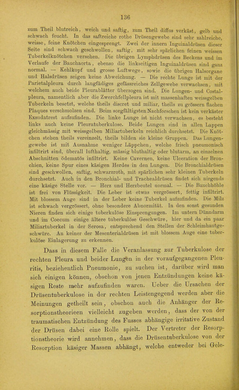 zum Theil blutreich, weich und saftig, zum Theil diffus verkäst, gelb und schwach feucht. In das saftreiche rothe Drüseugewebe sind sehr zahlreiche, weisse, feine Knötchen eingesprengt. Zwei der innern Inguinaldrüsen dieser Seite sind schwach geschwollen, saftig, mit sehr spärlichen feinen weissen Tuberkelknötchen versehen. Die übrigen Lymphdrüsen des Beckens und im Verlaufe der Bauchaorta, ebenso die linkseitigen Inguinaldrüsen sind ganz normal. — Kehlkopf und grosse Luftwege, sowie die übrigen Halsorgane und Halsdrüsen zeigen keine Abweichung. — Die rechte Lunge ist mit der Parietalpleura durch langfädiges gefässreiches Zellgewebe verwachsen, mit welchem auch beide Pleurablätter überzogen sind. Die Lungen- und Costal- pleura, namentlich aber die Zwerchfellpleura ist mit massenhaften weissgelben Tuberkeln besetzt, welche theils discret und miliar, theils zu grössern flachen Plaques verschmolzen sind. Beim sorgfältigsten Nachforschen ist kein verkäster Exsudatrest aufzufinden. Die linke Lunge ist nicht verwachsen, es besteht links auch keine Pleuratuberkulose. Beide Lungen sind in allen Lappen gleichmässig mit weissgelben Miliartuberkeln reichlich durchsetzt. Die Knöt- chen stehen theils vereinzelt, theils bilden sie kleine Gruppen. Das Lungen- gewebe ist mit Ausnahme weniger Läppchen, welche frisch pneumonisch infiltrirt sind, überall lufthaltig, massig bluthaltig oder blutarm, an einzelnen Abschnitten ödematös infiltrirt. Keine Cavernen, keine Ulceration der Bron- chien, keine Spm’ eines käsigen Herdes in den Lungen. Die Bronchialdrüsen sind geschwollen, saftig, schwarzroth, mit spärlichen sehr kleinen Tuberkeln durchsetzt. Auch in den Bronchial- und Trachealdrüsen findet sich nirgends eine käsige Stelle vor. — Herz und Herzbeutel normal. — Die Bauchhöhle ist frei von Flüssigkeit. Die Leber ist etwas vergrössert, fettig infiltrirt. Mit blossem Auge sind in der Leber keine Tuberkel aufzufinden. Die Milz ist schwach vergrössert, ohne besondere Abnormität. In den sonst gesunden Nieren finden sich einige tuberkulöse Einsprengungen. Im untern Dünndarm und im Coecum einige ältere tuberkulöse Geschwüre, hier und da ein paar Miliartuberkel in der Serosa, entsprechend den Stellen der Schleimhautge- schwüre. An keiner der Mesenterialdi'üsen ist mit blossem Auge eine tuber- kulöse Einlagerung zu erkennen. Dass in diesem Falle die Veranlassung zur Tuberkulose der reehten Pleura und beider Lungen in der voraufgegangenen Pleu- ritis, beziehentlich Pneumonie, zu suchen ist, darüber wird man sich einigen können, obschon von jenen Lntzündungen keine kä- sigen Reste mehr aufzufinden waren. Ueber die Ursachen der Drüsentubei’kulose in der rechten Leistengegend werden aber die Meinungen getheilt sein, obschon auch die Anhänger dei Re- sorptionstheorieen vielleicht zugeben werden, dass der von der traumatischen Entzündung des Fusses abhängige irritative Zustand der Drüsen dabei eine Rolle spielt. Der Vertreter der Resoip- tionstheorie wird annehmen, dass die Drüsentuberkulose von der Resorption käsiger Massen abhängt, welche entweder bei Uele- :