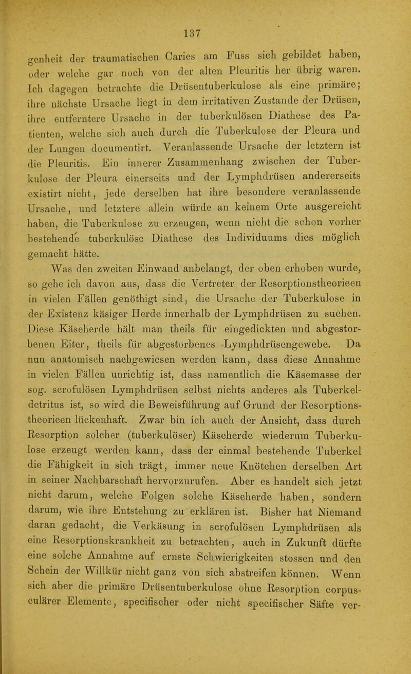 137 gcnheit der traumatischen Caries am Fuss sich gebildet haben, udcr welche gar noch von der alten Pleuritis her übrig waren. Ich dagegen betrachte die ürüsentuberkulose als eine piiniäie, ihre nächste Ursache liegt in dem irritativen Zustande der Drüsen, ihre entferntere Ursache in der tuberkulösen Diathese des Pa- tienten, welclie sich auch durch die luberkulose der Pleuia und dei’ Lungen documentirt. Veranlassende Ursache der letztem ist die Pleuritis. Ein innerer Zusammenhang zwischen der Tuber- kulose der Pleura einerseits und der Lymphdrüsen andererseits existirt nicht, jede derselben hat ihre besondere veranlassende Ursache, und letztere allein würde an keinem Orte ausgereicht haben, die Tuberkulose zu erzeugen, wenn nicht die schon vorher bestehende tuberkulöse Diathese des Individuums dies möglich gemacht hätte. Was den zweiten Einwand anbelangt, der oben erhoben wurde, so gehe ich davon aus, dass die Vertreter der Resorptionstheorieen in vielen Fällen genöthigt sind, die Ursache der Tuberkulose in der Existenz käsiger Herde innerhalb der Lymphdrüsen zu suchen. Diese Käseherde hält man theils für eingedickten und abgestor- benen Eiter, theils für abgestorbenes Lyinphdrüsengewebe. Da nun anatomisch nachgewiesen werden kann, dass diese Annahme in vielen Fällen unrichtig ist, dass namentlich die Käsemasse der sog. scrofulösen Lymphdrüsen selbst nichts anderes als Tuberkel- detritus ist, so wird die Beweisführung auf Grund der Resorptions- theorieen lückenhaft. Zwar bin ich auch der Ansicht, dass durch Resorption solcher (tuberkulöser) Käseherde wiederum Tuberku- lose erzeugt werden kann, dass der einmal bestehende Tuberkel die Fähigkeit in sich trägt, immer neue Knötchen derselben Art in seiner Nachbarschaft hervorzurufen. Aber es handelt sich jetzt nicht darum, welche Folgen solche Käseherde haben, sondern darum, wie ihre Entstehung zu erklären ist. Bisher hat Niemand daran gedacht, die Verkäsung in scrofulösen Lymphdrüsen als eine Resorptionskrankheit zu betrachten, auch in Zukunft dürfte eine solche Annahme auf ernste Schwierigkeiten stossen und den Schein der Willkür nicht ganz von sich abstreifen können. Wenn sich aber die primäre Drüsentuberkulose ohne Resorption corpus- culärer Elemente, specifischer oder nicht specifischer Säfte ver-