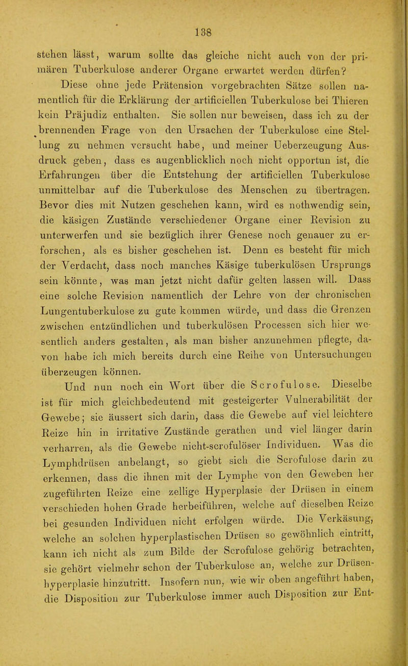 stehen lässt, warum sollte das gleiche nicht auch von der pri- mären Tuberkulose anderer Organe erwartet werden dürfen? Diese ohne jede Prätension vorgebrachten Sätze sollen na- mentlich für die Erklärung der artificiellen Tuberkulose bei Thieren kein Präjudiz enthalten. Sie sollen nur beweisen, dass ich zu der brennenden Frage von den Ursachen der Tuberkulose eine Stel- lung zu nehmen versucht habe, und meiner Ueberzeugung Aus- druck geben, dass es augenblicklich noch nicht opportun ist, die Erfahrungen über die Entstehung der artificiellen Tuberkulose unmittelbar auf die Tuberkulose des Menschen zu übertragen. Bevor dies mit Nutzen geschehen kann, wird es nothwendig sein, die käsigen Zustände verschiedener Organe einer Revision zu unterwerfen und sie bezüglich ihrer Genese noch genauer zu er- forschen, als es bisher geschehen ist. Denn es besteht für mich der Verdacht, dass noch manches Käsige tuberkulösen Ursprungs sein könnte, was man jetzt nicht dafür gelten lassen will. Dass eine solche Revision namentlich der Lehre von der chronischen Lungentuberkulose zu gute kommen würde, und dass die Grenzen zwischen entzündlichen und tubei'kulösen Processen sich hier we- sentlich anders gestalten, als man bisher anzunehmen pflegte, da- von habe ich mich bereits durch eine Reihe von Untersuchungen überzeugen können. Und nun noch ein V'ort über die Scrofulose. Dieselbe ist für mich gleichbedeutend mit gesteigerter Vulnerabilität der Gewebe; sie äussert sich darin, dass die Gewebe auf viel leichtere Reize hin in irritative Zustände gerathen und viel länger darin verharren, als die Gewebe nicht-scrofulöser Individuen. Was die Lymphdrüsen anbelangt, so giebt sich die Scrofulose darin zu erkennen, dass die ihnen mit der Lymphe von den Geweben her zugeführten Reize eine zellige Hyperplasie der Drüsen in einem verschieden hohen Grade herbeiführen, welche auf dieselben Reize bei gesunden Individuen nicht erfolgen würde. Die Verkäsung, welche an solchen hyperplastischen Drüsen so gewöhnlich eintritt, kann ich nicht als zum Bilde der Scrofulose gehörig betrachten, sie gehört vielmehr schon der Tuberkulose an, welche zur Drüsen- hyperplasie hinzutritt. Insofern nun, wie wir oben angeführt haben, die Disposition zur Tuberkulose immer auch Disposition zur Ent-