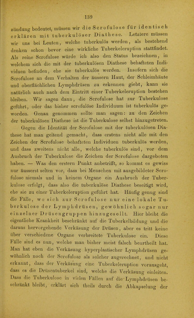 zünduug bedeutet, müssen wir d i e S c r o f u 1 o s e für identisch erklären mit tuberkulöser Diät h es e. Letz tei e müssen wir uns bei Leuten, welche tuberkulös werden, als bestehend denken schon bevor eine wirkliche Tuberkeleruption stattfindet. Als reine Scrofulose würde ich also den fetatus bezeichnen, in welchem sich die mit der tuberkulösen Diathese behafteten Indi* viduen befinden, ehe sie tuberkulös werden. Insofern sich die Scrofulose an dem Verhalten der äussern Haut, der Schleimhäute und oberflächlichen Lyraphdrüsen zu erkennen giebt, kann sie natürlich auch nach dem Eintritt einer Tuberkeleruption bestehen bleiben. Wir sagen dann, die Scrofulose hat zur Tuberkulose geführt, oder das bisher scrofulose Individuum ist tuberkulös ge- worden. Genau genommen sollte man sagen: zu den Zeichen der tuberkulösen Diathese ist die Tuberkulose selbst hinzugetreten. Gegen die Identität der Scrofulose mit der tuberkulösen Dia- these hat man geltend gemacht, dass erstens nicht alle mit den Zeichen der Scrofulose behafteten Individuen tuberkulös werden, und dass zweitens nicht alle, welche tuberkulös sind, vor dem Ausbruch der Tuberkulose die Zeichen der Scrofulose dargeboten haben. — Was den erstem Punkt anbetriflPt, so kommt es gewiss nur äusserst selten vor, dass bei Menschen mit ausgebildeter Scro- fulose niemals und in keinem Organe ein Ausbruch der Tuber- kulose erfolgt, dass also die tuberkulöse Diathese beseitigt wird, ehe sie zu einer Tuberkeleruption geführt hat. Häufig genug sind die Fälle, wo sich zur Scrofulose nur eine lokale Tu- berkulose der Lyraphdrüsen, gewöhnlich sogar nur einzelner Drüsengruppen hinzugesellt. Hier bleibt die eigentliche Krankheit beschränkt auf die Tuberkelbildung und die daraus hervorgehende Verkäsung der Drüsen , aber es tritt keine über verschiedene Organe verbreitete Tuberkulose ein. Diese Fälle sind es nun, welche man bisher meist falsch beurtheilt hat. Man hat eben die Verkäsung hyperplastischer Lyraphdrüsen ge- wöhnlich noch der Scrofulose als solcher zugerechnet, und nicht erkannt, dass der Verkäsung eine Tuberkeleruption vorausgeht, dass es die Drüsentuberkel sind, welche die Verkäsung einleitcn. Dass die Tuberkulose in vielen P’ällen auf die'Lyraphdrüsen be- schiänkt bleibt, erklärt sich theils durch die Abkapselung der