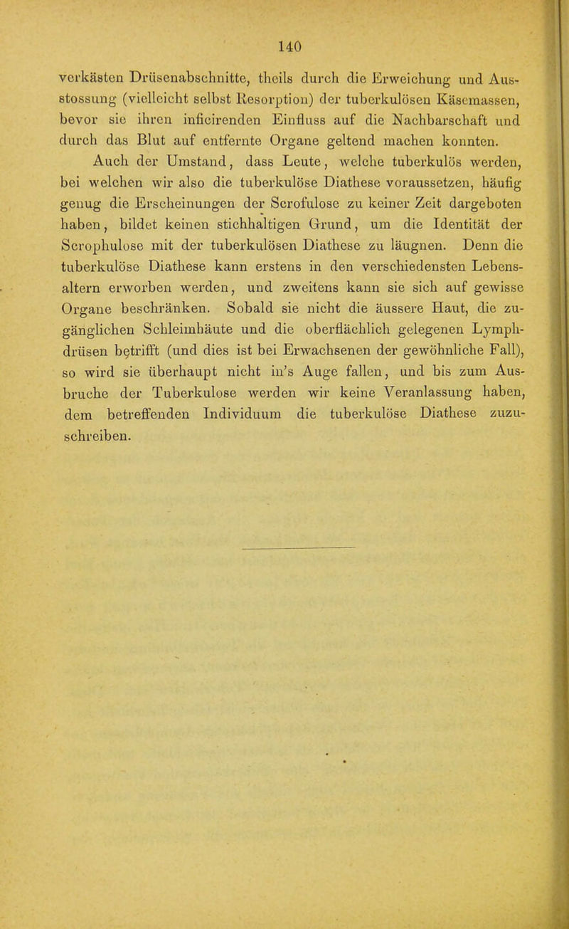 verkästen Drüsenabschnitte, theils durch die Erweichung und Aus- stossung (vielleicht selbst Resorption) der tuberkulösen Käsemassen, bevor sie ihren inficirenden Einfluss auf die Nachbarschaft und durch das Blut auf entfernte Organe geltend maehen konnten. Auch der Umstand, dass Leute, welche tuberkulös werden, bei welehen wir also die tuberkulöse Diathese voraussetzen, häufig genug die Erscheinungen der Scrofulose zu keiner Zeit dargeboten haben, bildet keinen stichhaltigen Orund, um die Identität der Scrophulose mit der tuberkulösen Diathese zu läugnen. Denn die tuberkulöse Diathese kann erstens in den verschiedensten Lebens- altern erworben werden, und zweitens kann sie sich auf gewisse Organe beschränken. Sobald sie nicht die äussere Haut, die zu- gänglichen Schleimhäute und die oberflächlich gelegenen Lymph- drüsen betrifft (und dies ist bei Erwachsenen der gewöhnliche Fall), so wird sie überhaupt nicht in’s Auge fallen, und bis zum Aus- bruche der Tuberkulose werden wir keine Veranlassung haben, dem betrefifenden Individuum die tuberkulöse Diathese zuzu- schreiben.