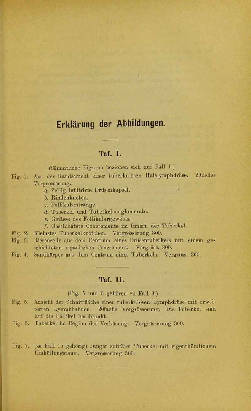 Erklärung der Abbildungen. Fig. 1. Fig. 2 Fig. 3, Fig. 4. Fig. 5 Fig. 6 Fig. 7 Taf. I. (Sämmtliche Figuren beziehen sich auf Fall 1.) Aus der Randschicht einer tuberkulösen Halslyinphdrüse. 20fache Vergrösserung. a. Zellig infiltrirte Drüsenkapsel. b. Rindenknoten. c. Follikularstränge. d. Tuberkel und Tuberkelconglomerate. e. Gefässe des Follikulargewebes. f. Geschichtete Concremente im Innern der Tuberkel. Kleinstes Tiiberkelknötchen. Vergrösserung 300. Riesenzelle aus dem Centrum eines Drüsentuberkels mit einem ge- schichteten organischen Concrement. Yergröss. 300. Sandkörper aus dem Centrum eines Tuberkels. Yergröss. 300. Taf. II. (Fig. 5 und 6 gehören zu Fall 9.) Ansicht der Schnittfläche einer tuberkulösen Lymphdrüse mit erwei- terten Lymphbahnen. 20fache Vergrösserung. Die Tuberkel sind auf die Follikel beschränkt. Tuberkel im Beginn der Verkäsung. Vergrösserung 300. . (zu Fall 15 gehörig) Junger solitärer Tuberkel mit eigenthümlichem Umhüllungsraum. Vergrösserung 300.